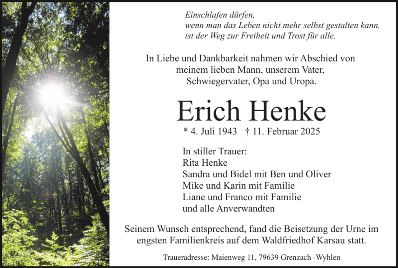 <p>Einschlafen dürfen,<br />wenn man das Leben nicht mehr selbst gestalten kann,<br />ist der Weg zur Freiheit und Trost für alle.</p><p>In Liebe und Dankbarkeit nahmen wir Abschied von<br />meinem lieben Mann, unserem Vater,<br />Schwiegervater, Opa und Uropa.</p><p>Erich Henke<br />* 4. Juli 1943 † 11. Februar 2025</p><p>In stiller Trauer:<br />Rita Henke<br />Sandra und Bidel mit Ben und Oliver<br />Mike und Karin mit Familie<br />Liane und Franco mit Familie<br />und alle Anverwandten<br />Seinem Wunsch entsprechend, fand die Beisetzung der Urne im<br />engsten Familienkreis auf dem Waldfriedhof Karsau statt.<br />Traueradresse: Maienweg 11, 79639 Grenzach -Wyhlen</p>