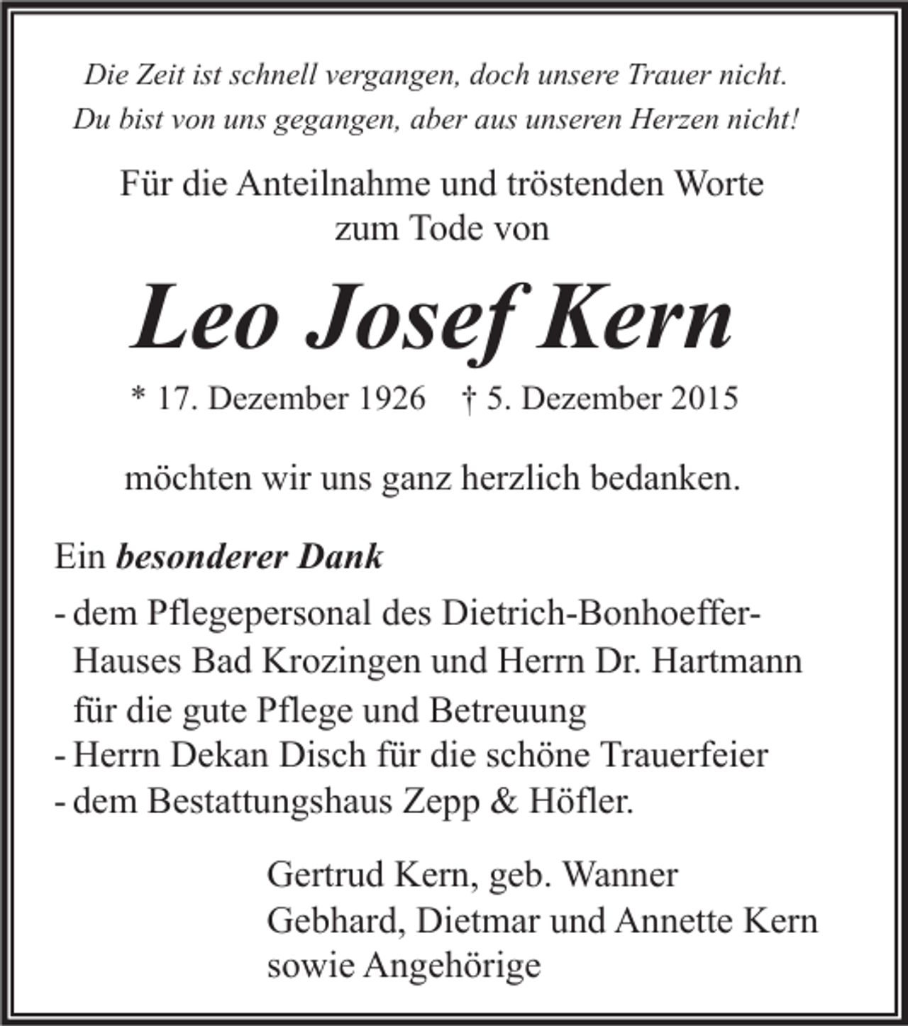 <p>Die Zeit ist schnell vergangen, doch unsere Trauer nicht.<br />Du bist von uns gegangen, aber aus unseren Herzen nicht!</p><p>Für die Anteilnahme und tröstenden Worte<br />zum Tode von</p><p>Leo Josef Kern</p><p>* 17. Dezember 1926</p><p>† 5. Dezember 2015</p><p>möchten wir uns ganz herzlich bedanken.</p><p>Ein besonderer Dank<br />- dem Pflegepersonal des Dietrich-BonhoefferHauses Bad Krozingen und Herrn Dr. Hartmann<br />für die gute Pflege und Betreuung<br />- Herrn Dekan Disch für die schöne Trauerfeier<br />- dem Bestattungshaus Zepp &amp; Höfler.<br />Gertrud Kern, geb. Wanner<br />Gebhard, Dietmar und Annette Kern<br />sowie Angehörige</p>