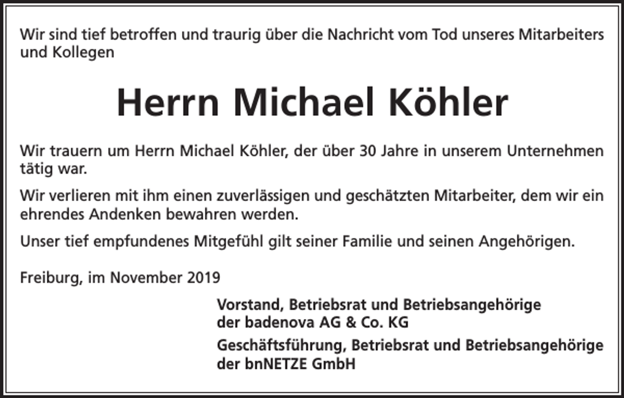 <p>Wir sind tief betroffen und traurig über die Nachricht vom Tod unseres Mitarbeiters<br />und Kollegen</p><p>Herrn Michael Köhler<br />Wir trauern um Herrn Michael Köhler, der über 30 Jahre in unserem Unternehmen<br />tätig war.<br />Wir verlieren mit ihm einen zuverlässigen und geschätzten Mitarbeiter, dem wir ein<br />ehrendes Andenken bewahren werden.<br />Unser tief empfundenes Mitgefühl gilt seiner Familie und seinen Angehörigen.<br />Freiburg, im November 2019</p><p>Vorstand, Betriebsrat und Betriebsangehörige<br />der badenova AG &amp; Co. KG<br />Geschäftsführung, Betriebsrat und Betriebsangehörige<br />der bnNETZE GmbH</p>