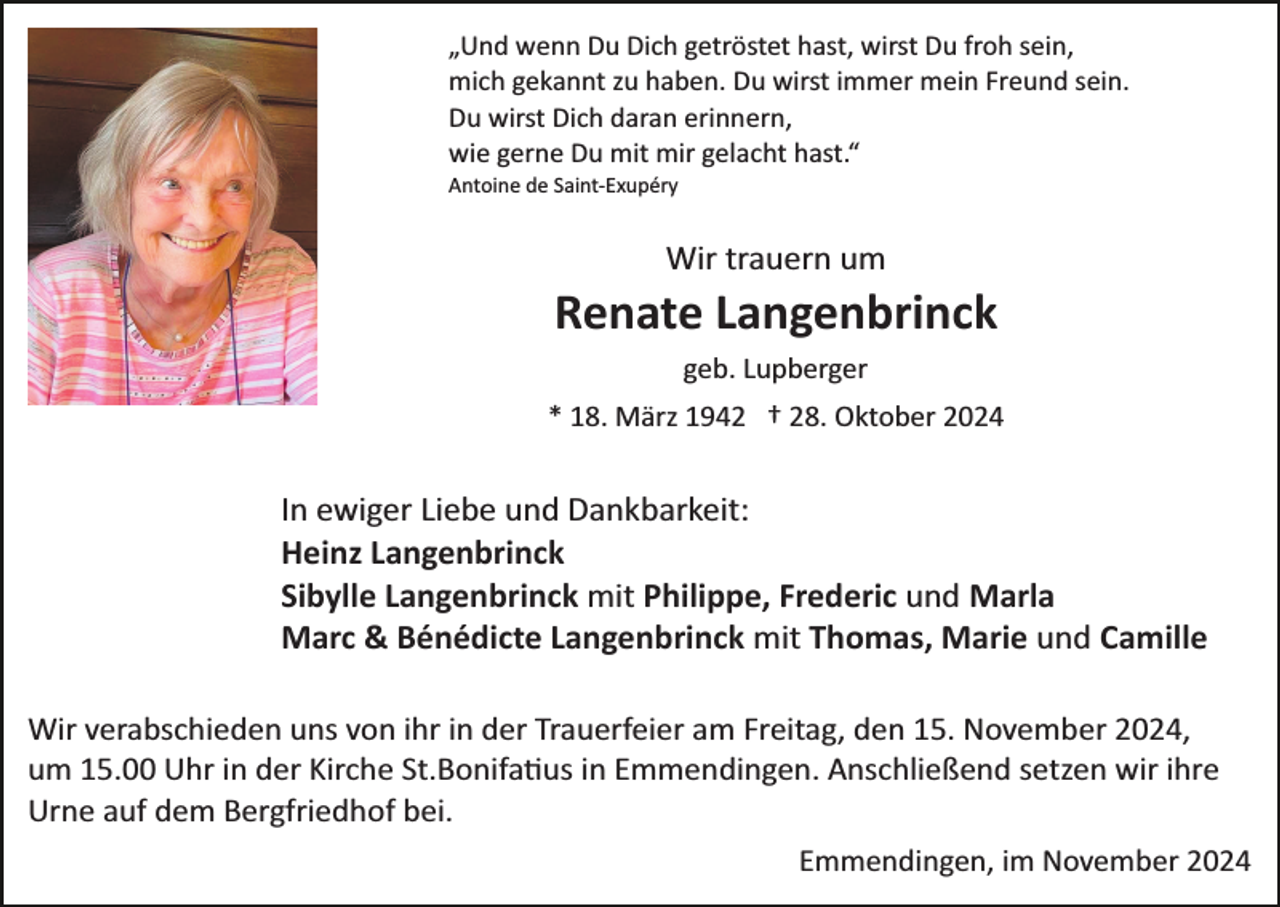 <p>„Und wenn Du Dich getröstet hast, wirst Du froh sein,<br />mich gekannt zu haben. Du wirst immer mein Freund sein.<br />Du wirst Dich daran erinnern,<br />wie gerne Du mit mir gelacht hast.“<br />Antoine de Saint­Exupéry</p><p>Wir trauern um</p><p>Renate Langenbrinck<br />geb. Lupberger<br />* 18. März 1942 † 28. Oktober 2024</p><p>In ewiger Liebe und Dankbarkeit:<br />Heinz Langenbrinck<br />Sibylle Langenbrinck mit Philippe, Frederic und Marla<br />Marc &amp; Bénédicte Langenbrinck mit Thomas, Marie und Camille<br />Wir verabschieden uns von ihr in der Trauerfeier am Freitag, den 15. November 2024,<br />um 15.00 Uhr in der Kirche St.Bonifa�us in Emmendingen. Anschließend setzen wir ihre<br />Urne auf dem Bergfriedhof bei.<br />Emmendingen, im November 2024</p>