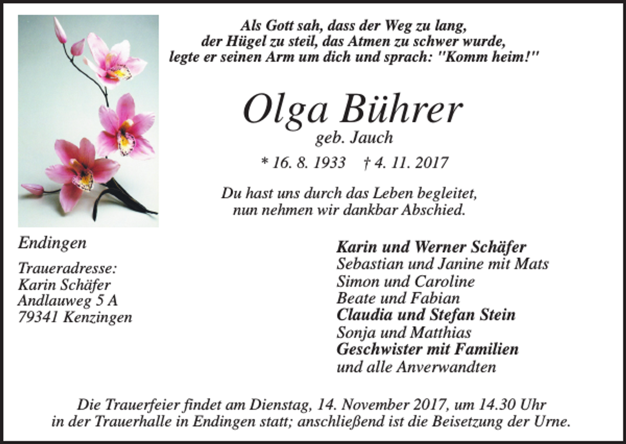 <p>Als Gott sah, dass der Weg zu lang,<br />der Hügel zu steil, das Atmen zu schwer wurde,<br />legte er seinen Arm um dich und sprach: "Komm heim!"</p><p>Olgageb.Bührer<br />Jauch<br />* 16. 8. 1933</p><p>† 4. 11. 2017</p><p>Du hast uns durch das Leben begleitet,<br />nun nehmen wir dankbar Abschied.</p><p>Endingen<br />Traueradresse:<br />Karin Schäfer<br />Andlauweg 5 A<br />79341 Kenzingen</p><p>Karin und Werner Schäfer<br />Sebastian und Janine mit Mats<br />Simon und Caroline<br />Beate und Fabian<br />Claudia und Stefan Stein<br />Sonja und Matthias<br />Geschwister mit Familien<br />und alle Anverwandten</p><p>Die Trauerfeier findet am Dienstag, 14. November 2017, um 14.30 Uhr<br />in der Trauerhalle in Endingen statt; anschließend ist die Beisetzung der Urne.</p>