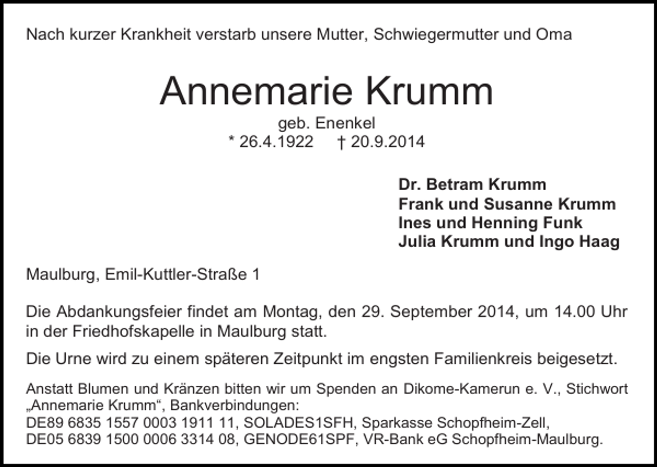 <p>Nach kurzer Krankheit verstarb unsere Mutter, Schwiegermutter und Oma</p><p>Annemarie Krumm<br />geb. Enenkel<br />* 26.4.1922 † 20.9.2014<br />Dr. Betram Krumm<br />Frank und Susanne Krumm<br />Ines und Henning Funk<br />Julia Krumm und Ingo Haag<br />Maulburg, Emil-Kuttler-Straße 1<br />Die Abdankungsfeier findet am Montag, den 29. September 2014, um 14.00 Uhr<br />in der Friedhofskapelle in Maulburg statt.<br />Die Urne wird zu einem späteren Zeitpunkt im engsten Familienkreis beigesetzt.<br />Anstatt Blumen und Kränzen bitten wir um Spenden an Dikome-Kamerun e. V., Stichwort<br />„Annemarie Krumm“, Bankverbindungen:<br />DE89 6835 1557 0003 19, SOLADES1SFH, Sparkasse Schopfheim-Zell,<br />DE05 6839 1506 3314 08, GENODE61SPF, VR-Bank eG Schopfheim-Maulburg.</p>