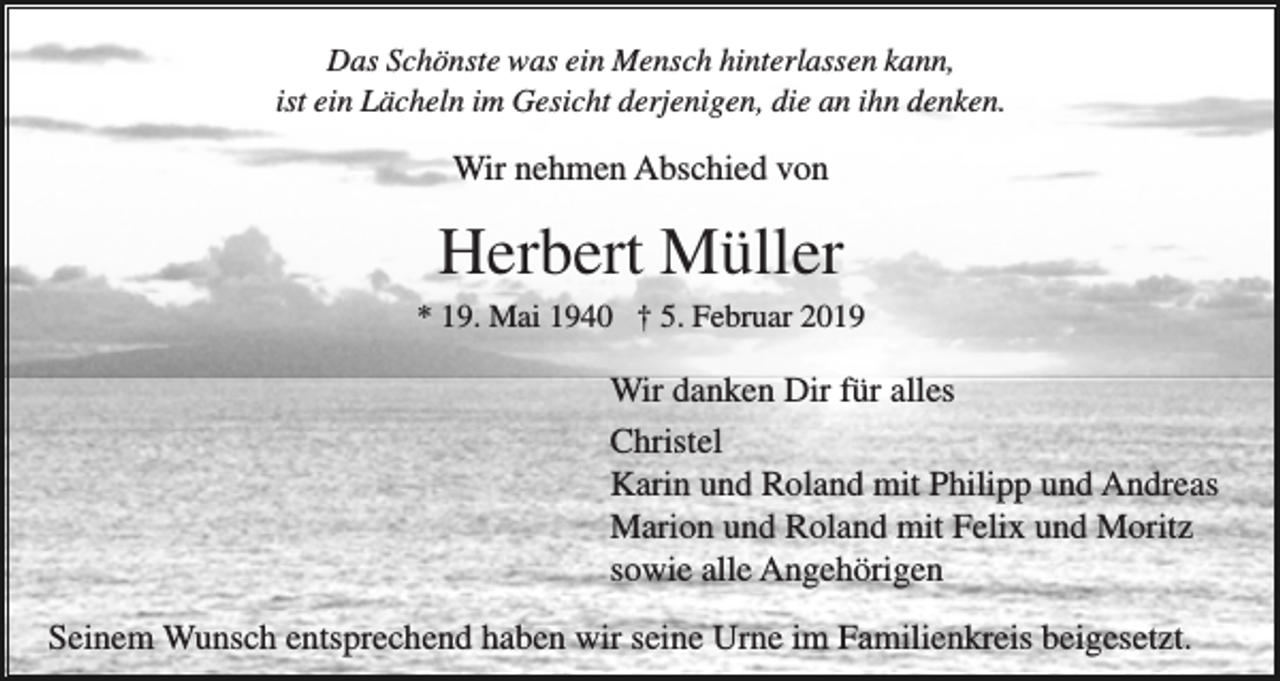 <p>Das Schönste was ein Mensch hinterlassen kann,<br />ist ein Lächeln im Gesicht derjenigen, die an ihn denken.</p><p>Wir nehmen Abschied von</p><p>Herbert Müller<br />* 19. Mai 1940 † 5. Februar 2019</p><p>Wir danken Dir für alles<br />Christel<br />Karin und Roland mit Philipp und Andreas<br />Marion und Roland mit Felix und Moritz<br />sowie alle Angehörigen<br />Seinem Wunsch entsprechend haben wir seine Urne im Familienkreis beigesetzt.</p>