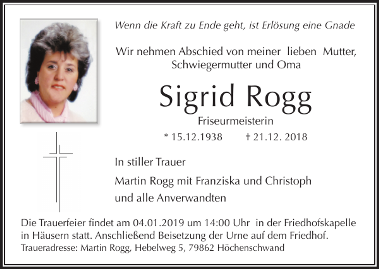 <p>Wenn die Kraft zu Ende geht, ist Erlösung eine Gnade</p><p>Wir nehmen Abschied von meiner lieben Mutter,<br />Schwiegermutter und Oma</p><p>Sigrid Rogg<br />Friseurmeisterin<br />* 15.12.1938</p><p>† 21.12. 2018</p><p>In stiller Trauer<br />Martin Rogg mit Franziska und Christoph<br />und alle Anverwandten<br />Die Trauerfeier findet am 04.01.2019 um 14:00 Uhr in der Friedhofskapelle<br />in Häusern statt. Anschließend Beisetzung der Urne auf dem Friedhof.<br />Traueradresse: Martin Rogg, Hebelweg 5, 79862 Höchenschwand</p>