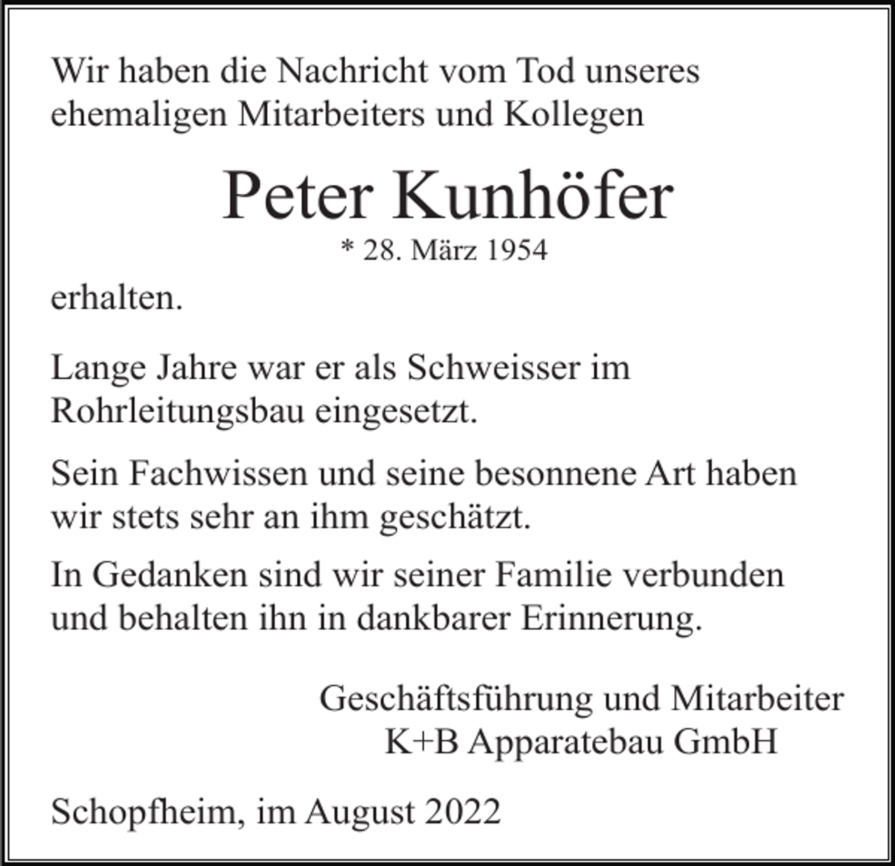 <p>Wir haben die Nachricht vom Tod unseres<br />ehemaligen Mitarbeiters und Kollegen</p><p>Peter Kunhöfer<br />* 28. März 1954</p><p>erhalten.<br />Lange Jahre war er als Schweisser im<br />Rohrleitungsbau eingesetzt.<br />Sein Fachwissen und seine besonnene Art haben<br />wir stets sehr an ihm geschätzt.<br />In Gedanken sind wir seiner Familie verbunden<br />und behalten ihn in dankbarer Erinnerung.<br />Geschäftsführung und Mitarbeiter<br />K+B Apparatebau GmbH<br />Schopfheim, im August 2022</p>