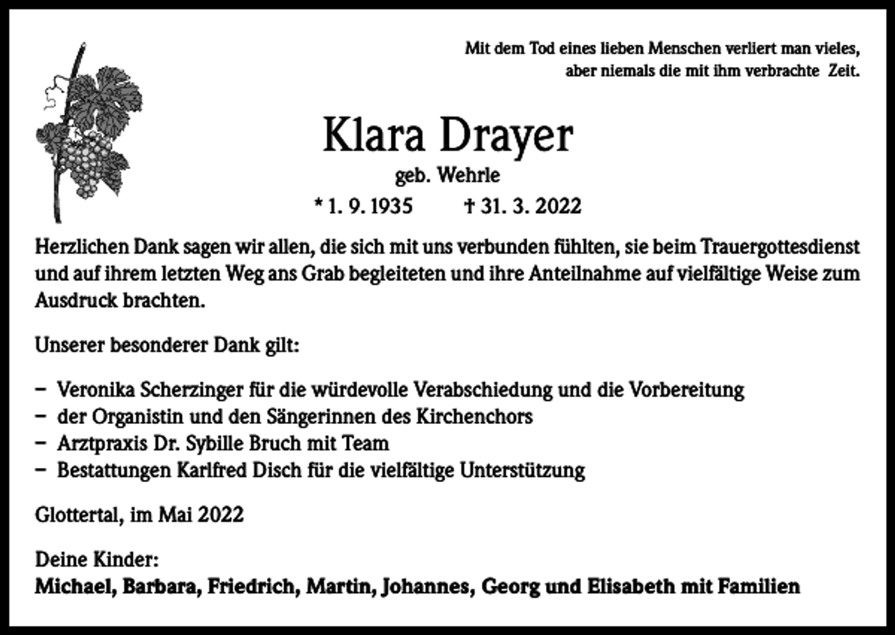 <p>Mit dem Tod eines lieben Menschen verliert man vieles,<br />aber niemals die mit ihm verbrachte Zeit.</p><p>Klara Drayer</p><p>geb. Wehrle<br />* 1. 9. 1935<br />† 31. 3. 2022<br />Herzlichen Dank sagen wir allen, die sich mit uns verbunden fühlten, sie beim Trauergottesdienst<br />und auf ihrem letzten Weg ans Grab begleiteten und ihre Anteilnahme auf vielfältige Weise zum<br />Ausdruck brachten.<br />Unserer besonderer Dank gilt:<br />– Veronika Scherzinger für die würdevolle Verabschiedung und die Vorbereitung<br />– der Organistin und den Sängerinnen des Kirchenchors<br />– Arztpraxis Dr. Sybille Bruch mit Team<br />– Bestattungen Karlfred Disch für die vielfältige Unterstützung<br />Glottertal, im Mai 2022<br />Deine Kinder:<br />Michael, Barbara, Friedrich, Martin, Johannes, Georg und Elisabeth mit Familien</p>