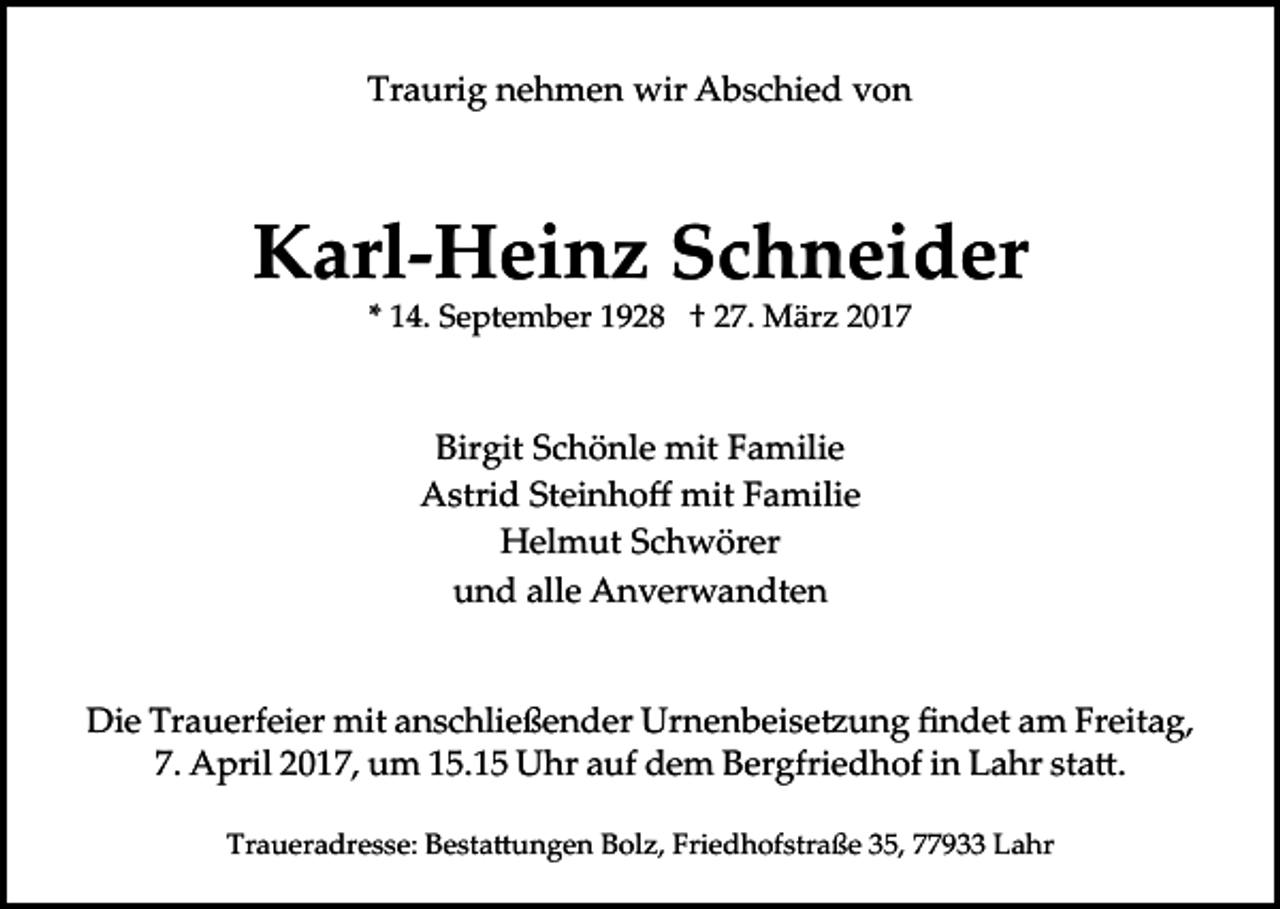 <p>Traurig nehmen wir Abschied von</p><p>Karl-Heinz Schneider<br />* 14. September 1928 † 27. März 2017</p><p>Birgit Schönle mit Familie<br />Astrid Steinhoﬀ mit Familie<br />Helmut Schwörer<br />und alle Anverwandten<br />Die Trauerfeier mit anschließender Urnenbeise�ung ﬁndet am Freitag,<br />7. April 2017, um 15.15 Uhr auf dem Bergfriedhof in Lahr sta�.<br />Traueradresse: Besta�ungen Bolz, Friedhofstraße 35, 77933 Lahr</p>