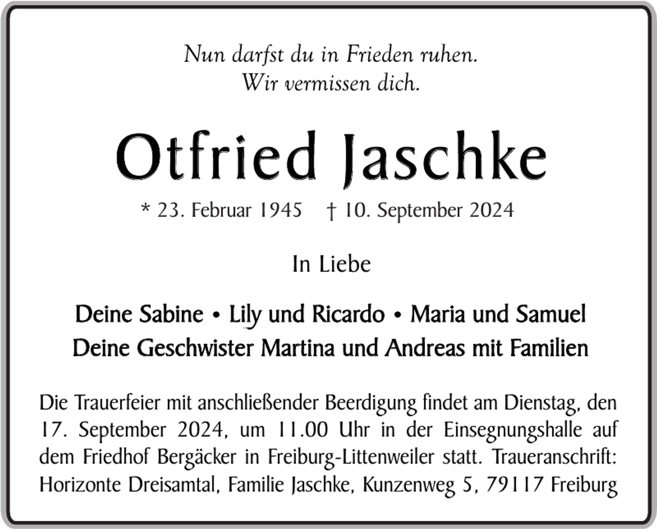 <p>Nun darfst du in Frieden ruhen.<br />Wir vermissen dich.</p><p>O t f r i e d J a s c h ke<br />* 23. Februar 1945</p><p>† 10. September 2024</p><p>In Liebe<br />Deine Sabine • Lily und Ricardo • Maria und Samuel<br />Deine Geschwister Martina und Andreas mit Familien<br />Die Trauerfeier mit anschließender Beerdigung findet am Dienstag, den<br />17. September 2024, um 11.00 Uhr in der Einsegnungshalle auf<br />dem Friedhof Bergäcker in Freiburg-Littenweiler statt. Traueranschrift:<br />Horizonte Dreisamtal, Familie Jaschke, Kunzenweg 5, 79117 Freiburg</p>