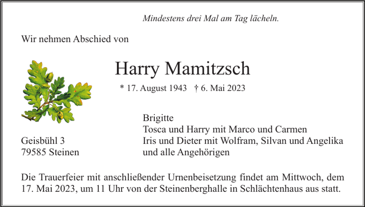 <p>Mindestens drei Mal am Tag lächeln.</p><p>Wir nehmen Abschied von</p><p>Harry Mamitzsch<br />* 17. August 1943 † 6. Mai 2023</p><p>Geisbühl 3<br />79585 Steinen</p><p>Brigitte<br />Tosca und Harry mit Marco und Carmen<br />Iris und Dieter mit Wolfram, Silvan und Angelika<br />und alle Angehörigen</p><p>Die Trauerfeier mit anschließender Urnenbeisetzung findet am Mittwoch, dem<br />17. Mai 2023, um 11 Uhr von der Steinenberghalle in Schlächtenhaus aus statt.</p>