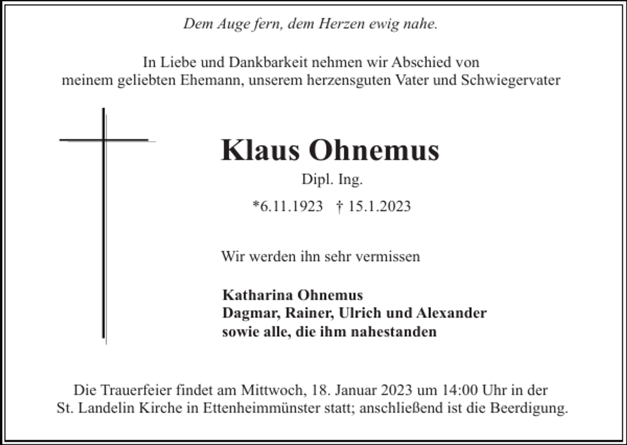 <p>Dem Auge fern, dem Herzen ewig nahe.<br />In Liebe und Dankbarkeit nehmen wir Abschied von<br />meinem geliebten Ehemann, unserem herzensguten Vater und Schwiegervater</p><p>Klaus Ohnemus<br />Dipl. Ing.<br />*6.11.1923 † 15.1.2023<br />Wir werden ihn sehr vermissen<br />Katharina Ohnemus<br />Dagmar, Rainer, Ulrich und Alexander<br />sowie alle, die ihm nahestanden</p><p>Die Trauerfeier findet am Mittwoch, 18. Januar 2023 um 14:00 Uhr in der<br />St. Landelin Kirche in Ettenheimmünster statt; anschließend ist die Beerdigung.</p>