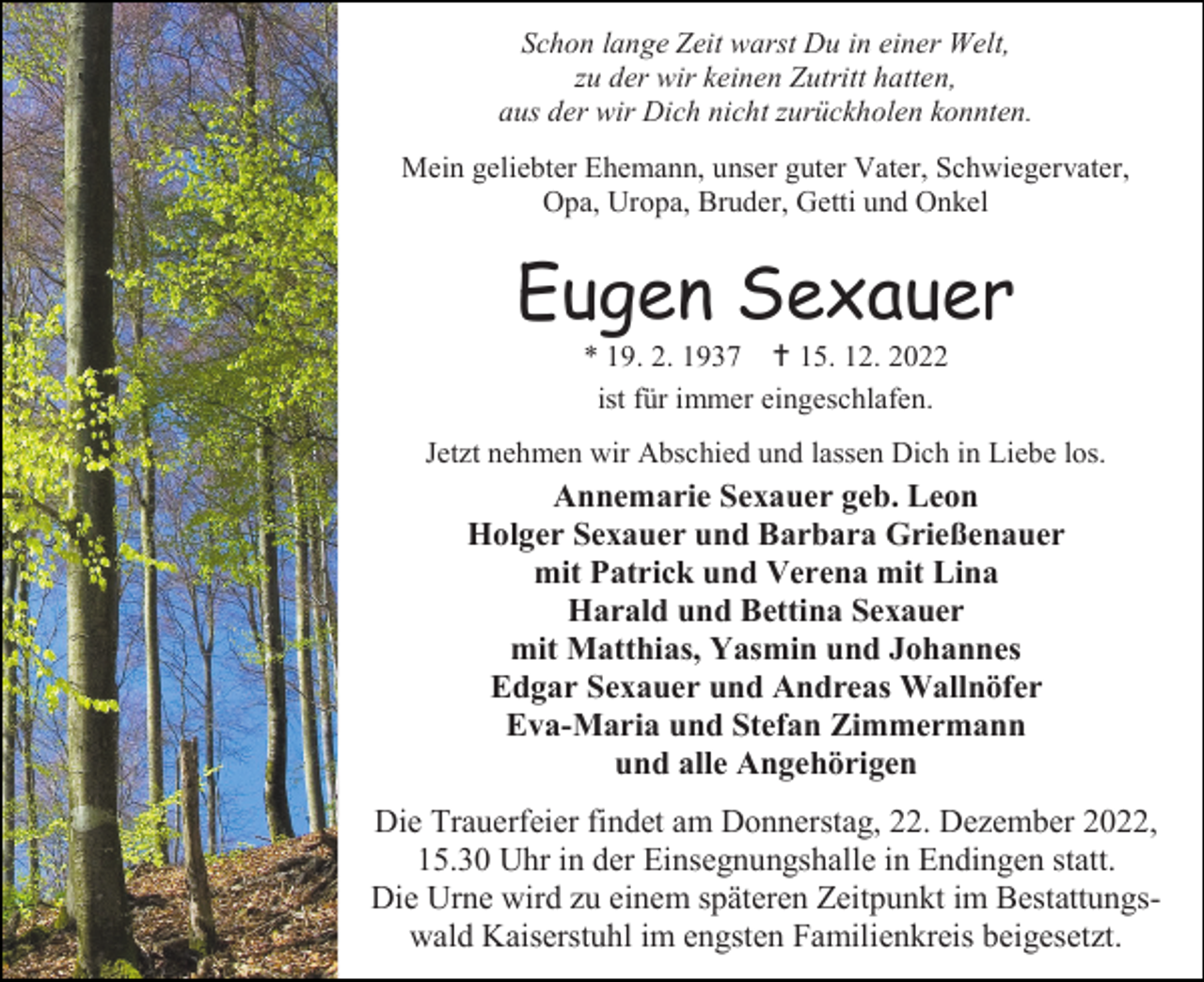 <p>Schon lange Zeit warst Du in einer Welt,<br />zu der wir keinen Zutritt hatten,<br />aus der wir Dich nicht zurückholen konnten.<br />Mein geliebter Ehemann, unser guter Vater, Schwiegervater,<br />Opa, Uropa, Bruder, Getti und Onkel</p><p>Eugen Sexauer<br />* 19. 2. 1937  15. 12. 2022<br />ist für immer eingeschlafen.<br />Jetzt nehmen wir Abschied und lassen Dich in Liebe los.</p><p>Annemarie Sexauer geb. Leon<br />Holger Sexauer und Barbara Grießenauer<br />mit Patrick und Verena mit Lina<br />Harald und Bettina Sexauer<br />mit Matthias, Yasmin und Johannes<br />Edgar Sexauer und Andreas Wallnöfer<br />Eva-Maria und Stefan Zimmermann<br />und alle Angehörigen<br />Die Trauerfeier findet am Donnerstag, 22. Dezember 2022,<br />15.30 Uhr in der Einsegnungshalle in Endingen statt.<br />Die Urne wird zu einem späteren Zeitpunkt im Bestattungswald Kaiserstuhl im engsten Familienkreis beigesetzt.</p>