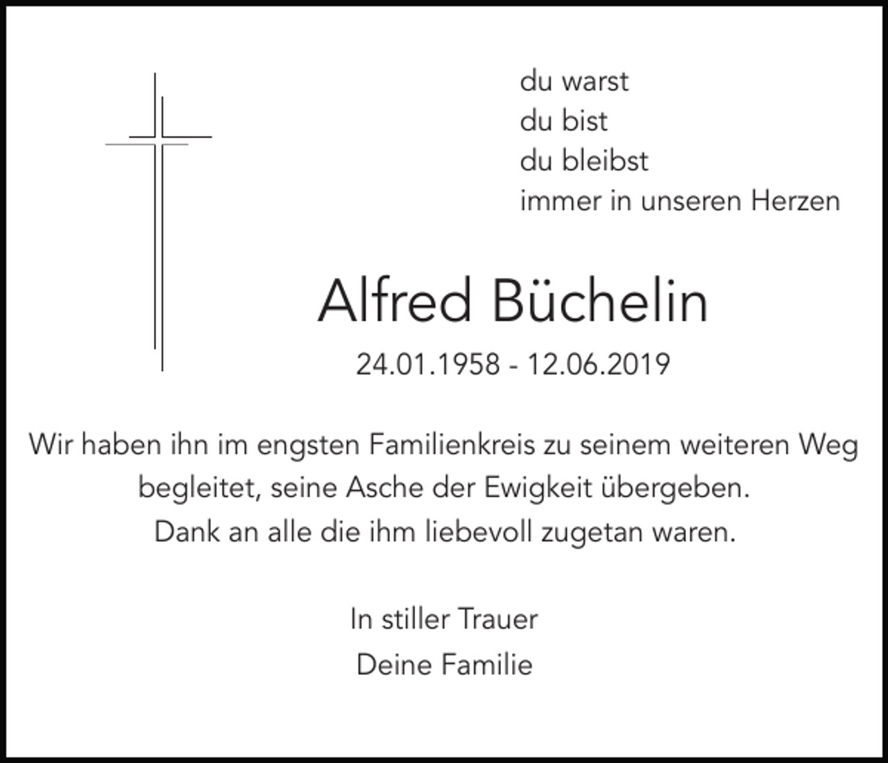 <p>du warst<br />du bist<br />du bleibst<br />immer in unseren Herzen</p><p>Alfred Büchelin<br />24.01.1958 - 12.06.2019<br />Wir haben ihn im engsten Familienkreis zu seinem weiteren Weg<br />begleitet, seine Asche der Ewigkeit übergeben.<br />Dank an alle die ihm liebevoll zugetan waren.<br />In stiller Trauer<br />Deine Familie</p>