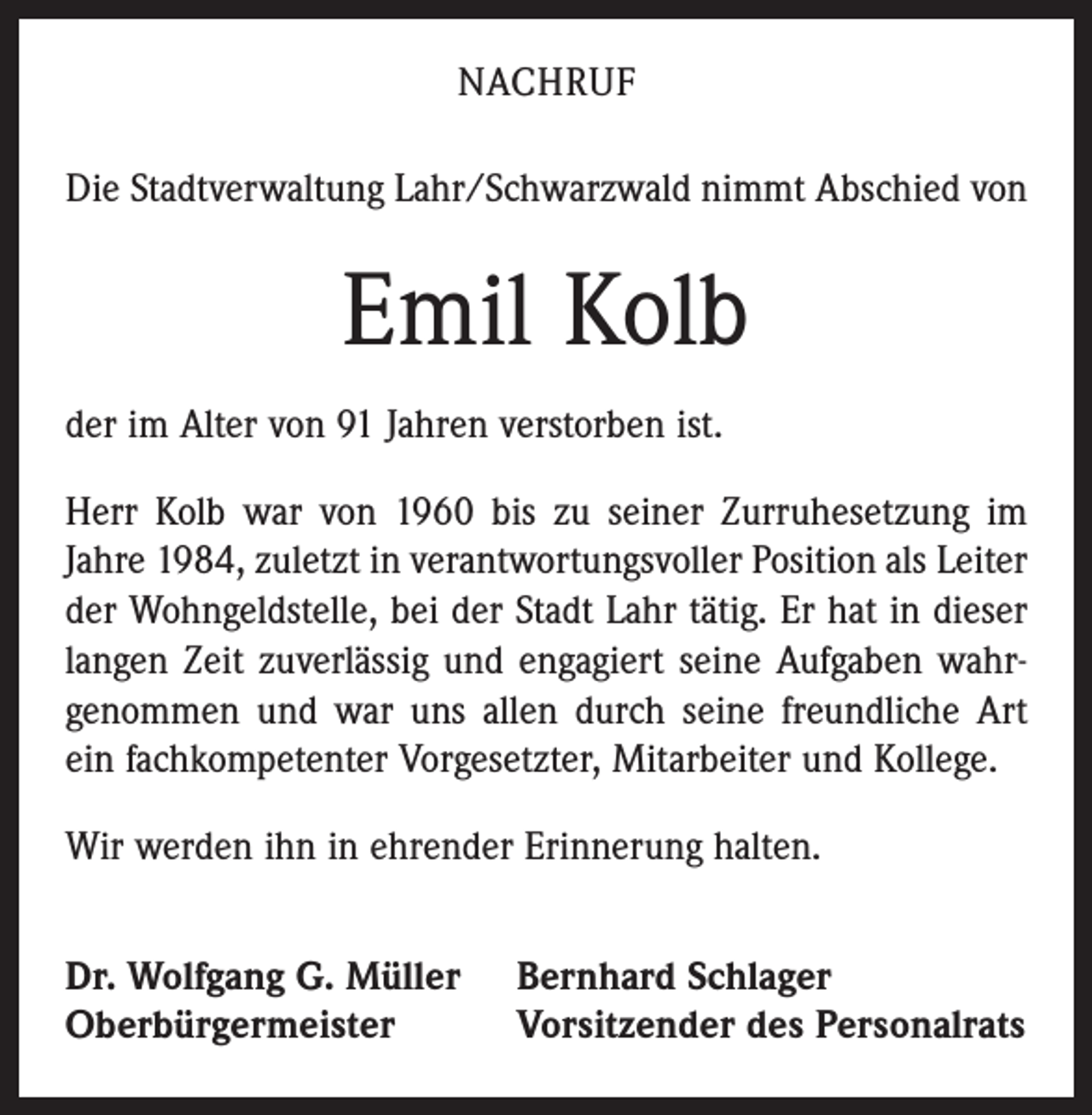 <p>NACHRUF<br />Die Stadtverwaltung Lahr/Schwarzwald nimmt Abschied von</p><p>Emil Kolb<br />der im Alter von 91 Jahren verstorben ist.<br />Herr Kolb war von 1960 bis zu seiner Zurruhesetzung im<br />Jahre 1984, zuletzt in verantwortungsvoller Position als Leiter<br />der Wohngeldstelle, bei der Stadt Lahr tätig. Er hat in dieser<br />langen Zeit zuverlässig und engagiert seine Aufgaben wahr­<br />genommen und war uns allen durch seine freundliche Art<br />ein fachkompetenter Vorgesetzter, Mitarbeiter und Kollege.<br />Wir werden ihn in ehrender Erinnerung halten.<br />Dr. Wolfgang G. Müller<br />Oberbürgermeister</p><p>Bernhard Schlager<br />Vorsitzender des Personalrats</p>