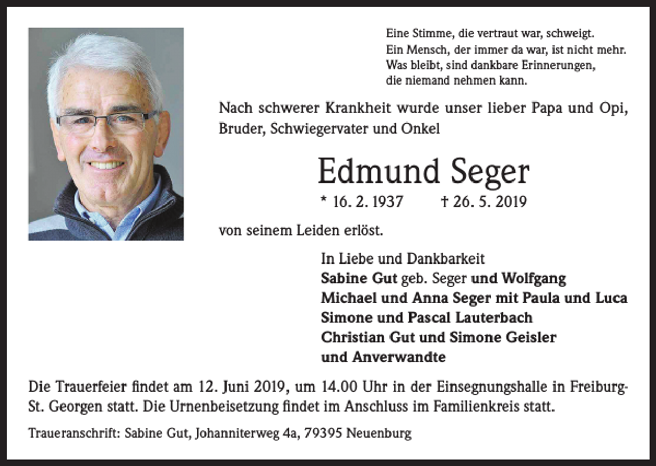 <p>Eine Stimme, die vertraut war, schweigt.<br />Ein Mensch, der immer da war, ist nicht mehr.<br />Was bleibt, sind dankbare Erinnerungen,<br />die niemand nehmen kann.</p><p>Nach schwerer Krankheit wurde unser lieber Papa und Opi,<br />Bruder, Schwiegervater und Onkel</p><p>Edmund Seger<br />* 16. 2. 1937</p><p>† 26. 5. 2019</p><p>von seinem Leiden erlöst.<br />In Liebe und Dankbarkeit<br />Sabine Gut geb. Seger und Wolfgang<br />Michael und Anna Seger mit Paula und Luca<br />Simone und Pascal Lauterbach<br />Christian Gut und Simone Geisler<br />und Anverwandte<br />Die Trauerfeier findet am 12. Juni 2019, um 14.00 Uhr in der Einsegnungshalle in FreiburgSt. Georgen statt. Die Urnenbeisetzung findet im Anschluss im Familienkreis statt.<br />Traueranschrift: Sabine Gut, Johanniterweg 4a, 79395 Neuenburg</p>