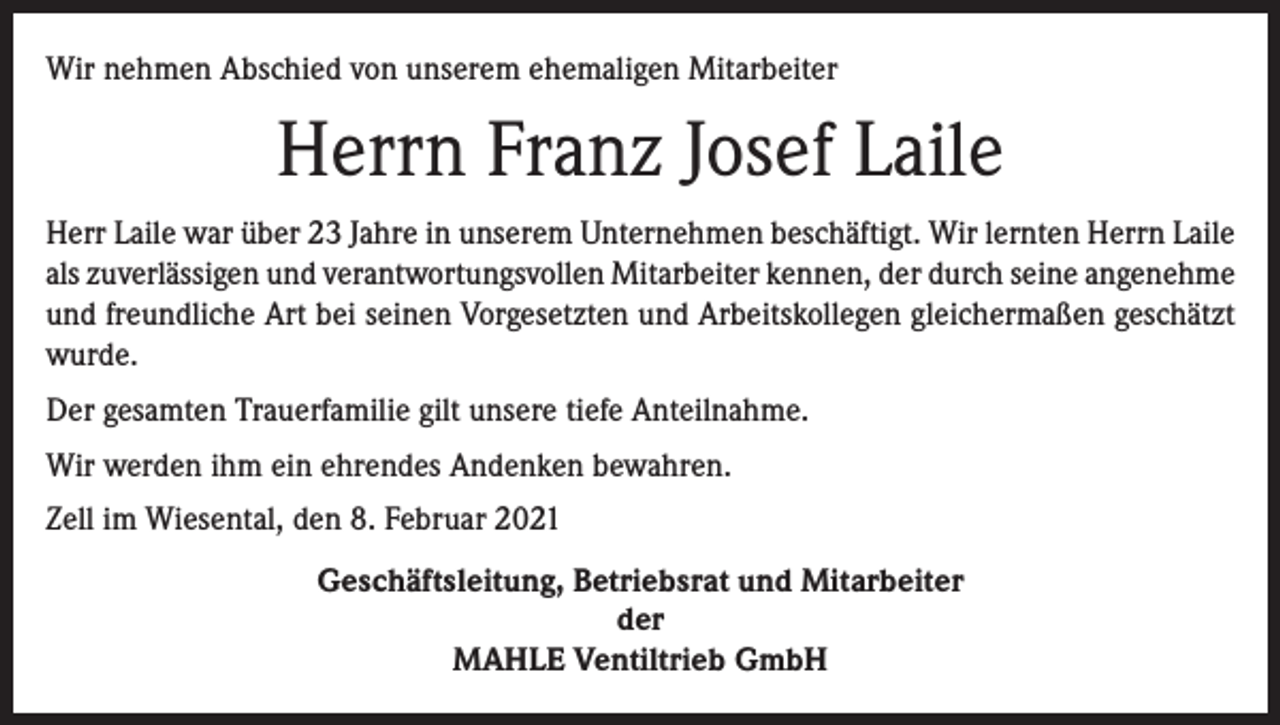 <p>Wir nehmen Abschied von unserem ehemaligen Mitarbeiter</p><p>Herrn Franz Josef Laile<br />Herr Laile war über 23 Jahre in unserem Unternehmen beschäftigt. Wir lernten Herrn Laile<br />als zuverlässigen und verantwortungsvollen Mitarbeiter kennen, der durch seine angenehme<br />und freundliche Art bei seinen Vorgesetzten und Arbeitskollegen gleichermaßen geschätzt<br />wurde.<br />Der gesamten Trauerfamilie gilt unsere tiefe Anteilnahme.<br />Wir werden ihm ein ehrendes Andenken bewahren.<br />Zell im Wiesental, den 8. Februar 2021<br />Geschäftsleitung, Betriebsrat und Mitarbeiter<br />der<br />MAHLE Ventiltrieb GmbH</p>