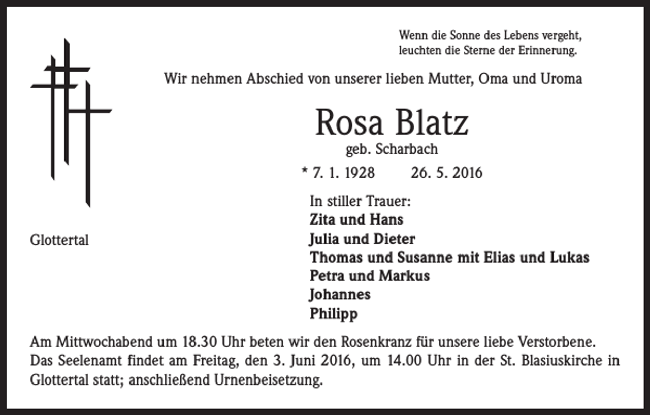 <p>Wenn die Sonne des Lebens vergeht,<br />leuchten die Sterne der Erinnerung.</p><p>Wir nehmen Abschied von unserer lieben Mutter, Oma und Uroma</p><p>Rosa Blatz</p><p>geb. Scharbach<br />* 7. 1. 1928 26. 5. 2016</p><p>In stiller Trauer:<br />Zita und Hans<br />Julia und Dieter<br />Glottertal<br />Thomas und Susanne mit Elias und Lukas<br />Petra und Markus<br />Johannes<br />Philipp<br />Am Mittwochabend um 18.30 Uhr beten wir den Rosenkranz für unsere liebe ­Verstorbene.<br />Das Seelenamt findet am Freitag, den 3. Juni 2016, um 14.00 Uhr in der St. Blasiuskirche in<br />Glottertal statt; anschließend Urnenbeisetzung.</p>