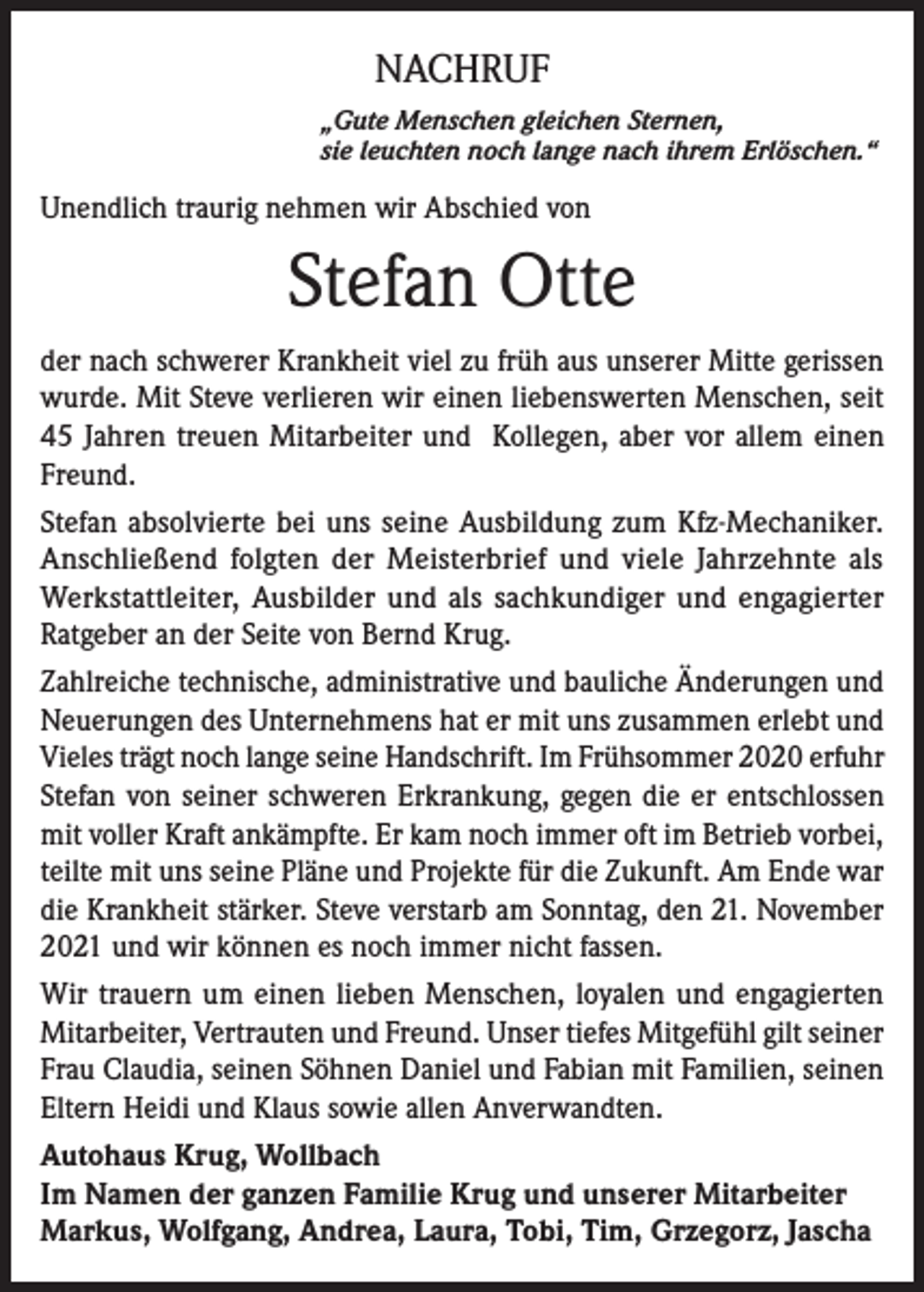 <p>NACHRUF<br />„Gute Menschen gleichen Sternen,<br />sie leuchten noch lange nach ihrem Erlöschen.“</p><p>Unendlich traurig nehmen wir Abschied von</p><p>Stefan Otte<br />der nach schwerer Krankheit viel zu früh aus unserer Mitte gerissen<br />wurde. Mit Steve verlieren wir einen liebenswerten Menschen, seit<br />45 Jahren treuen Mitarbeiter und Kollegen, aber vor allem einen<br />Freund.<br />Stefan absolvierte bei uns seine Ausbildung zum Kfz-Mechaniker.<br />Anschließend folgten der Meisterbrief und viele Jahrzehnte als<br />Werkstattleiter, Ausbilder und als sachkundiger und engagierter<br />Ratgeber an der Seite von Bernd Krug.<br />Zahlreiche technische, administrative und bauliche Änderungen und<br />Neuerungen des Unternehmens hat er mit uns zusammen erlebt und<br />Vieles trägt noch lange seine Handschrift. Im Frühsommer 2020 erfuhr<br />Stefan von seiner schweren Erkrankung, gegen die er entschlossen<br />mit voller Kraft ankämpfte. Er kam noch immer oft im Betrieb vorbei,<br />teilte mit uns seine Pläne und Projekte für die Zukunft. Am Ende war<br />die Krankheit stärker. Steve verstarb am Sonntag, den 21. November<br />2021 und wir können es noch immer nicht fassen.<br />Wir trauern um einen lieben Menschen, loyalen und engagierten<br />Mitarbeiter, Vertrauten und Freund. Unser tiefes Mitgefühl gilt seiner<br />Frau Claudia, seinen Söhnen Daniel und Fabian mit Familien, seinen<br />Eltern Heidi und Klaus sowie allen Anverwandten.<br />Autohaus Krug, Wollbach<br />Im Namen der ganzen Familie Krug und unserer Mitarbeiter<br />Markus, Wolfgang, Andrea, Laura, Tobi, Tim, Grzegorz, Jascha</p>