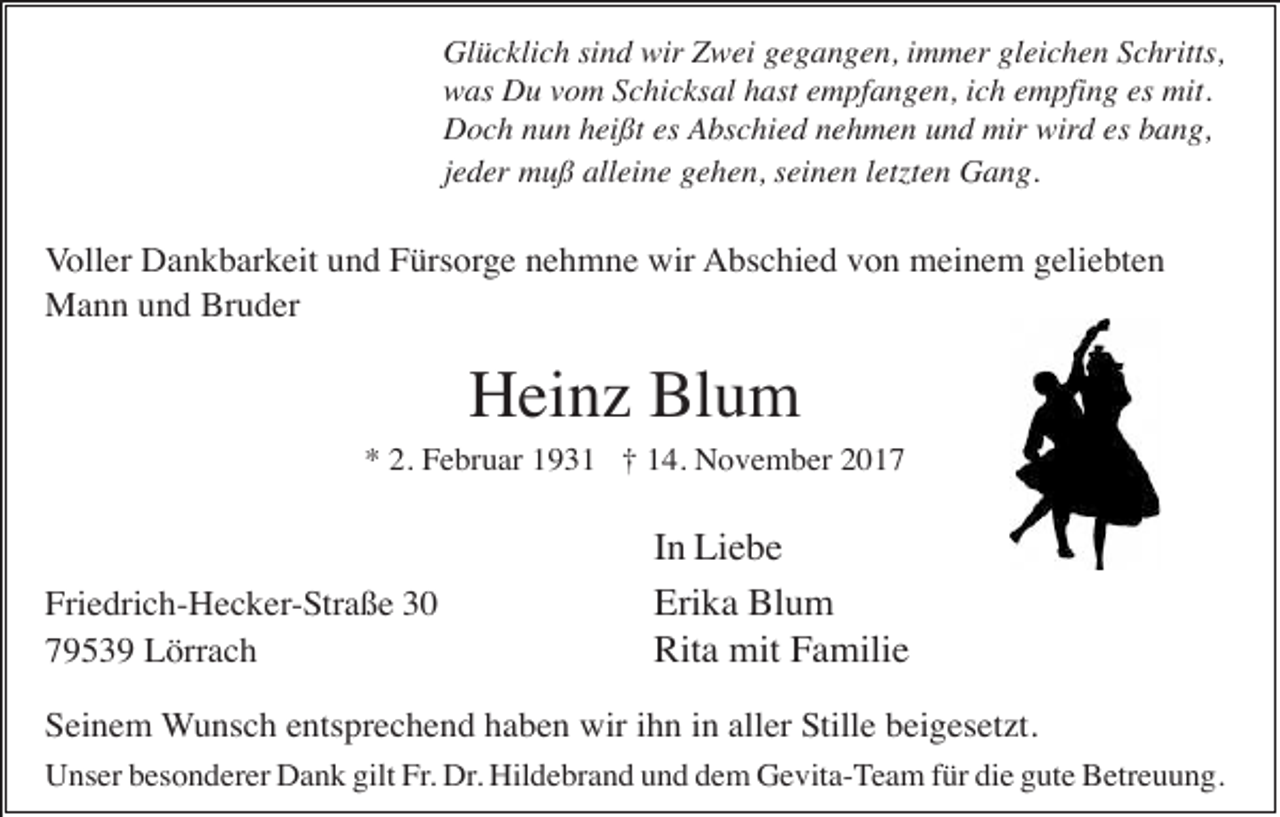<p>Glücklich sind wir Zwei gegangen, immer gleichen Schritts,<br />was Du vom Schicksal hast empfangen, ich empfing es mit.<br />Doch nun heißt es Abschied nehmen und mir wird es bang,<br />jeder muß alleine gehen, seinen letzten Gang.</p><p>Voller Dankbarkeit und Fürsorge nehmne wir Abschied von meinem geliebten<br />Mann und Bruder</p><p>Heinz Blum<br />* 2. Februar 1931 † 14. November 2017</p><p>Friedrich-Hecker-Straße 30<br />79539 Lörrach</p><p>In Liebe<br />Erika Blum<br />Rita mit Familie</p><p>Seinem Wunsch entsprechend haben wir ihn in aller Stille beigesetzt.<br />Unser besonderer Dank gilt Fr. Dr. Hildebrand und dem Gevita-Team für die gute Betreuung.</p>