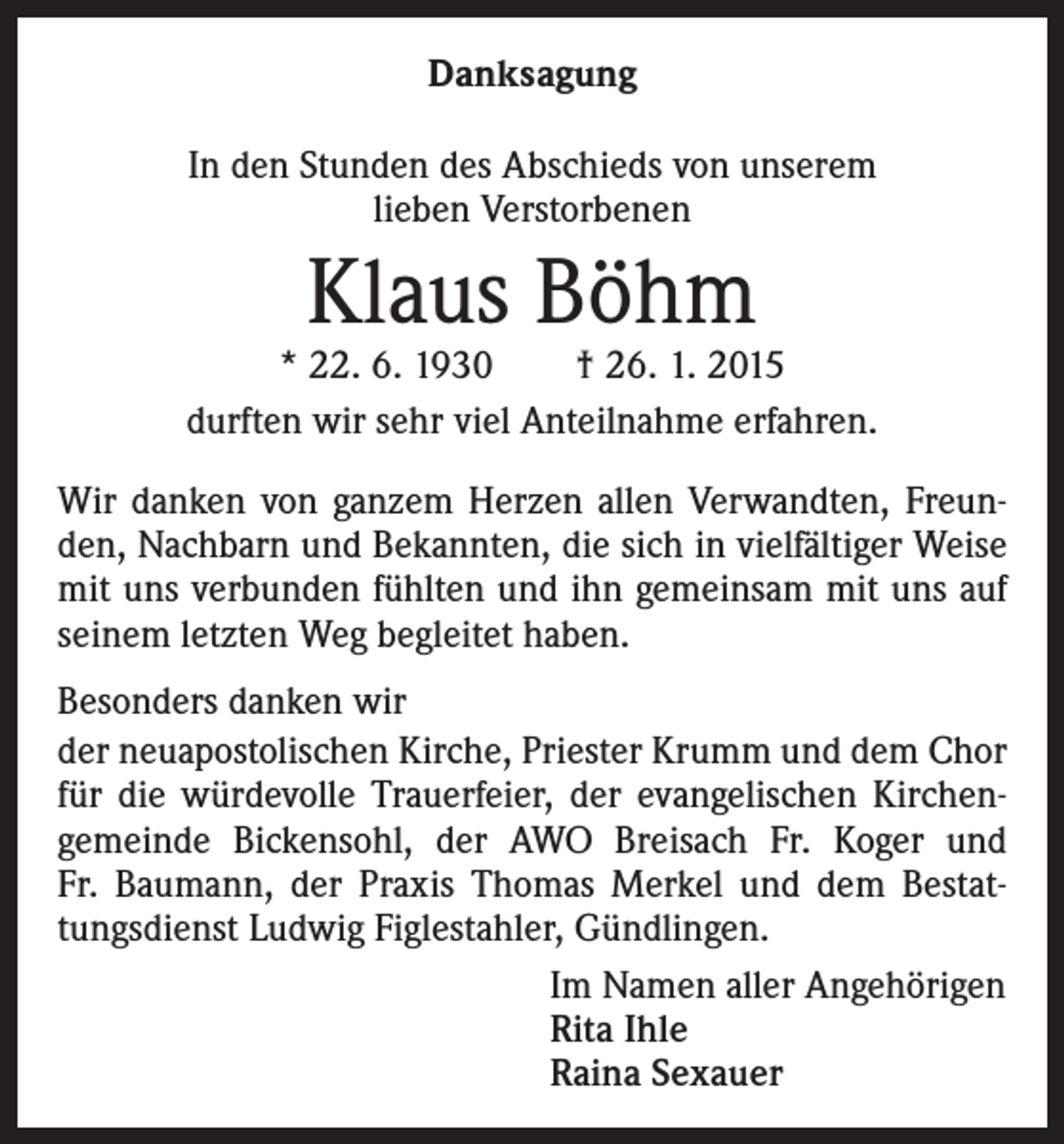 <p>Danksagung<br />In den Stunden des Abschieds von unserem<br />lieben Verstorbenen</p><p>Klaus Böhm</p><p>* 22. 6. 1930 † 26. 1. 2015<br />durften wir sehr viel Anteilnahme erfahren.<br />Wir danken von ganzem Herzen allen Verwandten, Freunden, Nachbarn und Bekannten, die sich in vielfältiger Weise<br />mit uns verbunden fühlten und ihn gemeinsam mit uns auf<br />seinem letzten Weg begleitet haben.<br />Besonders danken wir<br />der neuapostolischen Kirche, Priester Krumm und dem Chor<br />für die würdevolle Trauerfeier, der evangelischen Kirchengemeinde Bickensohl, der AWO Breisach Fr. Koger und<br />Fr. Baumann, der Praxis Thomas Merkel und dem Bestattungsdienst Ludwig Figlestahler, Gündlingen.<br />Im Namen aller Angehörigen<br />Rita Ihle<br />Raina Sexauer</p>