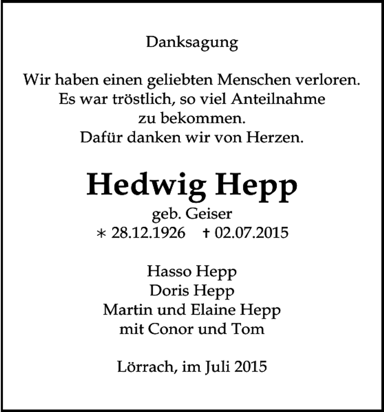 <p>Danksagung<br />Wir haben einen geliebten Menschen verloren.<br />Es war tröstlich, so viel Anteilnahme<br />zu bekommen.<br />Dafür danken wir von Herzen.</p><p>Hedwig Hepp<br /></p><p>geb. Geiser<br />28.12.1926  02.07.2015</p><p>Hasso Hepp<br />Doris Hepp<br />Martin und Elaine Hepp<br />mit Conor und Tom<br />Lörrach, im Juli 2015</p>
