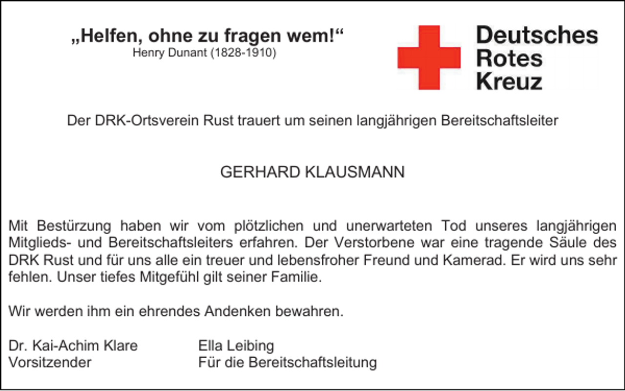 <p>„Helfen, ohne zu fragen wem!“<br />Henry Dunant (1828-1910)</p><p>Der DRK-Ortsverein Rust trauert um seinen langjährigen Bereitschaftsleiter</p><p>GERHARD KLAUSMANN<br />Mit Bestürzung haben wir vom plötzlichen und unerwarteten Tod unseres langjährigen<br />Mitglieds- und Bereitschaftsleiters erfahren. Der Verstorbene war eine tragende Säule des<br />DRK Rust und für uns alle ein treuer und lebensfroher Freund und Kamerad. Er wird uns sehr<br />fehlen. Unser tiefes Mitgefühl gilt seiner Familie.<br />Wir werden ihm ein ehrendes Andenken bewahren.<br />Dr. Kai-Achim Klare<br />Vorsitzender</p><p>Ella Leibing<br />Für die Bereitschaftsleitung</p>