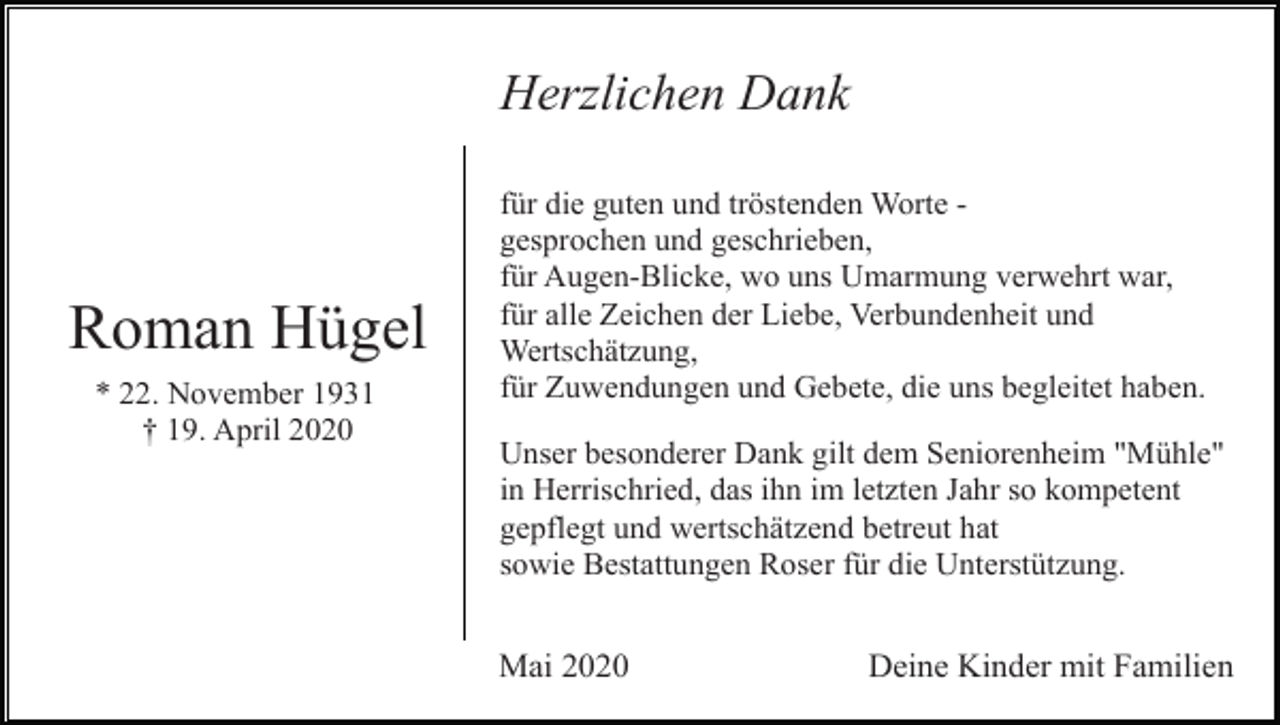 <p>Herzlichen Dank</p><p>Roman Hügel<br />* 22. November 1931<br />† 19. April 2020</p><p>für die guten und tröstenden Worte gesprochen und geschrieben,<br />für Augen-Blicke, wo uns Umarmung verwehrt war,<br />für alle Zeichen der Liebe, Verbundenheit und<br />Wertschätzung,<br />für Zuwendungen und Gebete, die uns begleitet haben.<br />Unser besonderer Dank gilt dem Seniorenheim "Mühle"<br />in Herrischried, das ihn im letzten Jahr so kompetent<br />gepflegt und wertschätzend betreut hat<br />sowie Bestattungen Roser für die Unterstützung.</p><p>Mai 2020</p><p>Deine Kinder mit Familien</p>