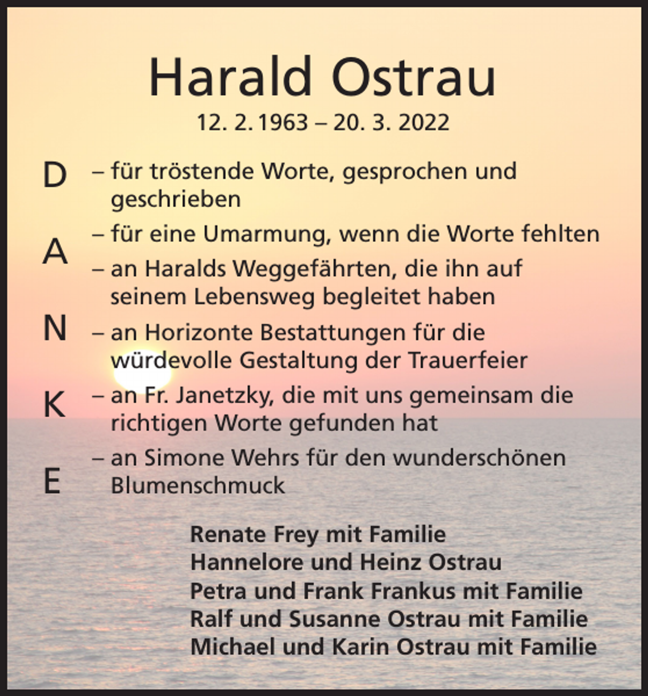 <p>Harald Ostrau<br />12. 2. 1963 – 20. 3. 2022</p><p>D<br />A<br />N<br />K<br />E</p><p>– für tröstende Worte, gesprochen und<br />geschrieben<br />– für eine Umarmung, wenn die Worte fehlten<br />– an Haralds Weggefährten, die ihn auf<br />seinem Lebensweg begleitet haben<br />– an Horizonte Bestattungen für die<br />würdevolle Gestaltung der Trauerfeier<br />– an Fr. Janetzky, die mit uns gemeinsam die<br />richtigen Worte gefunden hat<br />– an Simone Wehrs für den wunderschönen<br />Blumenschmuck<br />Renate Frey mit Familie<br />Hannelore und Heinz Ostrau<br />Petra und Frank Frankus mit Familie<br />Ralf und Susanne Ostrau mit Familie<br />Michael und Karin Ostrau mit Familie</p>