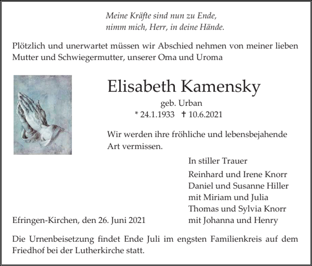 <p>Meine Kräfte sind nun zu Ende,<br />nimm mich, Herr, in deine Hände.<br />Plötzlich und unerwartet müssen wir Abschied nehmen von meiner lieben<br />Mutter und Schwiegermutter, unserer Oma und Uroma</p><p>Elisabeth Kamensky<br />geb. Urban<br />* 24.1.1933  10.6.2021<br />Wir werden ihre fröhliche und lebensbejahende<br />Art vermissen.<br />In stiller Trauer</p><p>Efringen-Kirchen, den 26. Juni 2021</p><p>Reinhard und Irene Knorr<br />Daniel und Susanne Hiller<br />mit Miriam und Julia<br />Thomas und Sylvia Knorr<br />mit Johanna und Henry</p><p>Die Urnenbeisetzung findet Ende Juli im engsten Familienkreis auf dem<br />Friedhof bei der Lutherkirche statt.</p>
