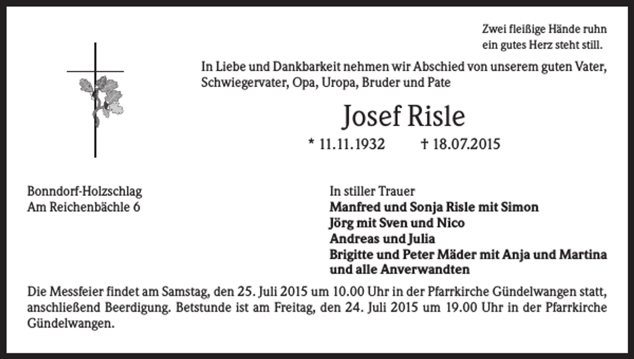 <p>Zwei fleißige Hände ruhn<br />ein gutes Herz steht still.</p><p>In Liebe und Dankbarkeit nehmen wir Abschied von unserem guten Vater,<br />Schwiegervater, Opa, Uropa, Bruder und Pate</p><p>Josef Risle<br />* 11.11.1932<br />Bonndorf-Holzschlag<br />Am Reichenbächle 6</p><p>† 18.07.2015</p><p>In stiller Trauer<br />Manfred und Sonja Risle mit Simon<br />Jörg mit Sven und Nico<br />Andreas und Julia<br />Brigitte und Peter Mäder mit Anja und Martina<br />und alle Anverwandten</p><p>Die Messfeier findet am Samstag, den 25. Juli 2015 um 10.00 Uhr in der Pfarrkirche Gündelwangen statt,<br />anschließend Beerdigung. Betstunde ist am Freitag, den 24. Juli 2015 um 19.00 Uhr in der Pfarrkirche<br />Gündelwangen.</p>