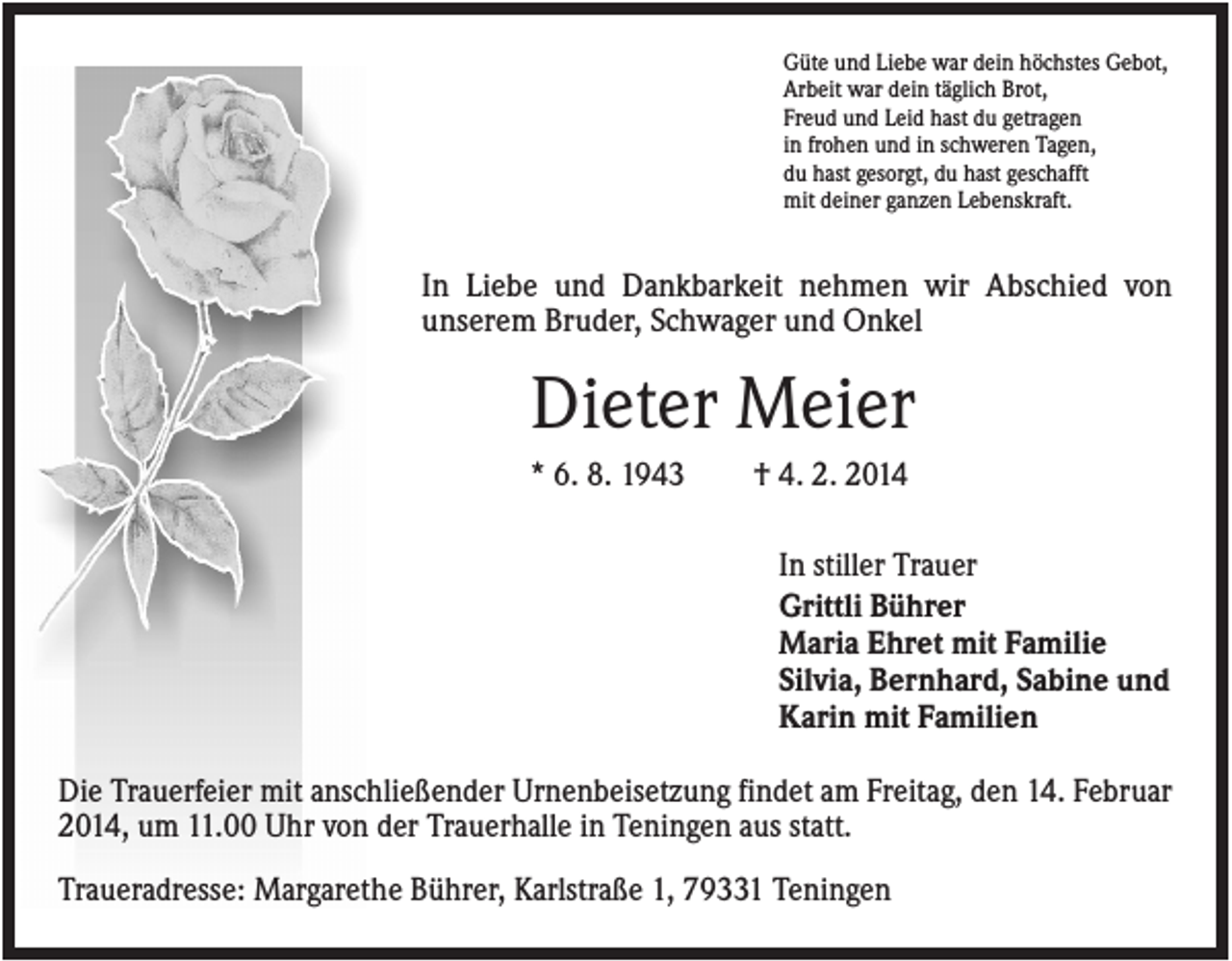 <p>Güte und Liebe war dein höchstes Gebot,<br />Arbeit war dein täglich Brot,<br />Freud und Leid hast du getragen<br />in frohen und in schweren Tagen,<br />du hast gesorgt, du hast geschafft<br />mit deiner ganzen Lebenskraft.</p><p>In Liebe und Dankbarkeit nehmen wir Abschied von<br />unserem Bruder, Schwager und Onkel</p><p>Dieter Meier<br />* 6. 8. 1943</p><p>† 4. 2. 2014<br />In stiller Trauer<br />Grittli Bührer<br />Maria Ehret mit Familie<br />Silvia, Bernhard, Sabine und<br />Karin mit Familien</p><p>Die Trauerfeier mit anschließender Urnenbeisetzung findet am Freitag, den 14. Februar<br />2014, um 11.00 Uhr von der Trauerhalle in Teningen aus statt.<br />Traueradresse: Margarethe Bührer, Karlstraße 1, 79331 Teningen</p>