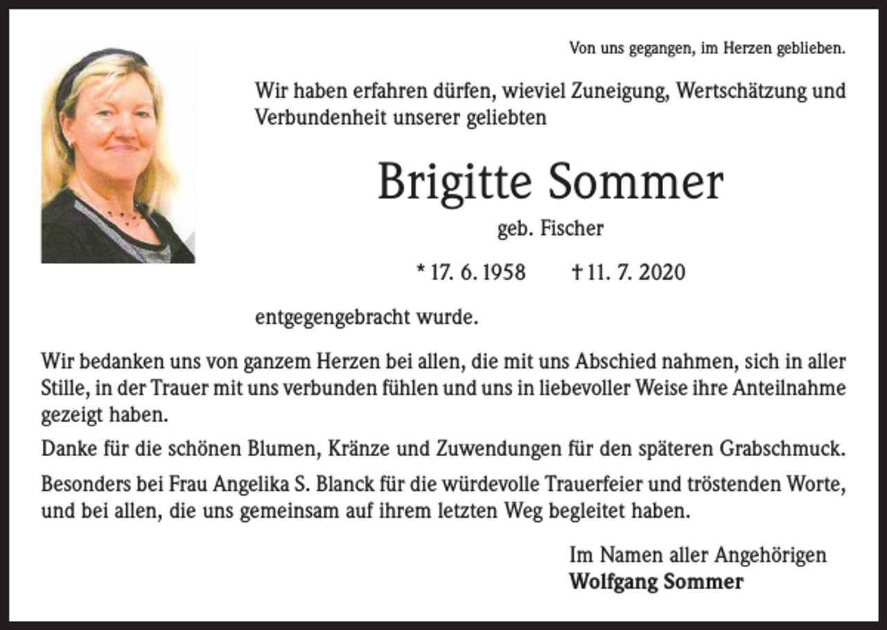 <p>Von uns gegangen, im Herzen geblieben.</p><p>Wir haben erfahren dürfen, wieviel Zuneigung, Wertschätzung und<br />Verbundenheit unserer geliebten</p><p>Brigitte Sommer<br />geb. Fischer<br />* 17. 6. 1958 † 11. 7. 2020<br />entgegengebracht wurde.<br />Wir bedanken uns von ganzem Herzen bei allen, die mit uns Abschied nahmen, sich in aller<br />Stille, in der Trauer mit uns verbunden fühlen und uns in liebevoller Weise ihre ­Anteilnahme<br />gezeigt haben.<br />Danke für die schönen Blumen, Kränze und Zuwendungen für den späteren Grabschmuck.<br />Besonders bei Frau Angelika S. Blanck für die würdevolle Trauerfeier und tröstenden Worte,<br />und bei allen, die uns gemeinsam auf ihrem letzten Weg begleitet haben.<br />Im Namen aller Angehörigen<br />Wolfgang Sommer</p>
