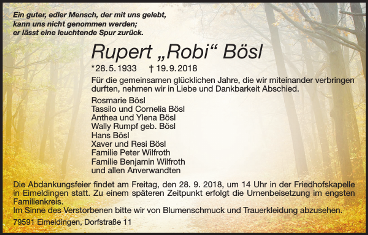 <p>Ein guter, edler Mensch, der mit uns gelebt,<br />kann uns nicht genommen werden;<br />er lässt eine leuchtende Spur zurück.</p><p>Rupert „Robi“ Bösl<br />* 28. 5. 1933</p><p>† 19. 9. 2018</p><p>Für die gemeinsamen glücklichen Jahre, die wir miteinander verbringen<br />durften, nehmen wir in Liebe und Dankbarkeit Abschied.<br />Rosmarie Bösl<br />Tassilo und Cornelia Bösl<br />Anthea und Ylena Bösl<br />Wally Rumpf geb. Bösl<br />Hans Bösl<br />Xaver und Resi Bösl<br />Familie Peter Wilfroth<br />Familie Benjamin Wilfroth<br />und allen Anverwandten<br />Die Abdankungsfeier findet am Freitag, den 28. 9. 2018, um 14 Uhr in der Friedhofskapelle<br />in Eimeldingen statt. Zu einem späteren Zeitpunkt erfolgt die Urnenbeisetzung im engsten<br />Familienkreis.<br />Im Sinne des Verstorbenen bitte wir von Blumenschmuck und Trauerkleidung abzusehen.<br />79591 Eimeldingen, Dorfstraße 11</p>