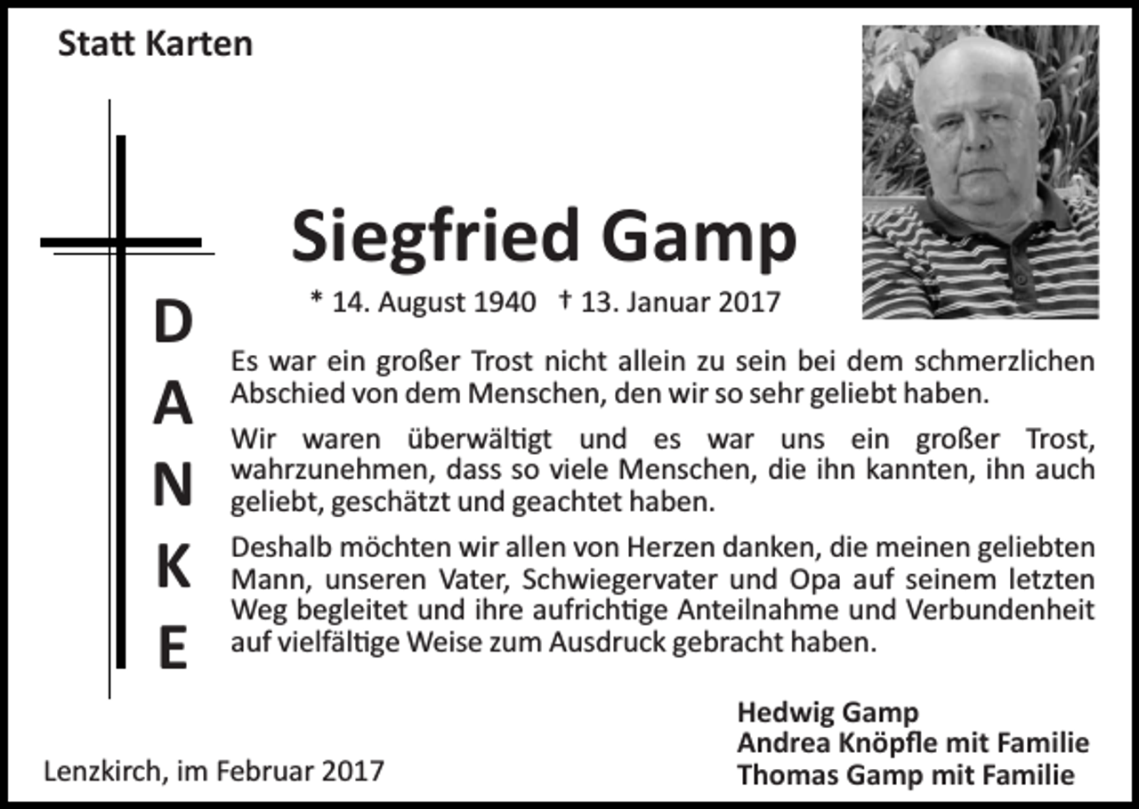 <p>Sta� Karten</p><p>Siegfried Gamp<br />D<br />A<br />N<br />K<br />E</p><p>* 14. August 1940 † 13. Januar 2017<br />Es war ein großer Trost nicht allein zu sein bei dem schmerzlichen<br />Abschied von dem Menschen, den wir so sehr geliebt haben.<br />Wir waren überwäl�gt und es war uns ein großer Trost,<br />wahrzunehmen, dass so viele Menschen, die ihn kannten, ihn auch<br />geliebt, geschätzt und geachtet haben.<br />Deshalb möchten wir allen von Herzen danken, die meinen geliebten<br />Mann, unseren Vater, Schwiegervater und Opa auf seinem letzten<br />Weg begleitet und ihre aufrich�ge Anteilnahme und Verbundenheit<br />auf vielfäl�ge Weise zum Ausdruck gebracht haben.</p><p>Lenzkirch, im Februar 2017</p><p>Hedwig Gamp<br />Andrea Knöpﬂe mit Familie<br />Thomas Gamp mit Familie</p>