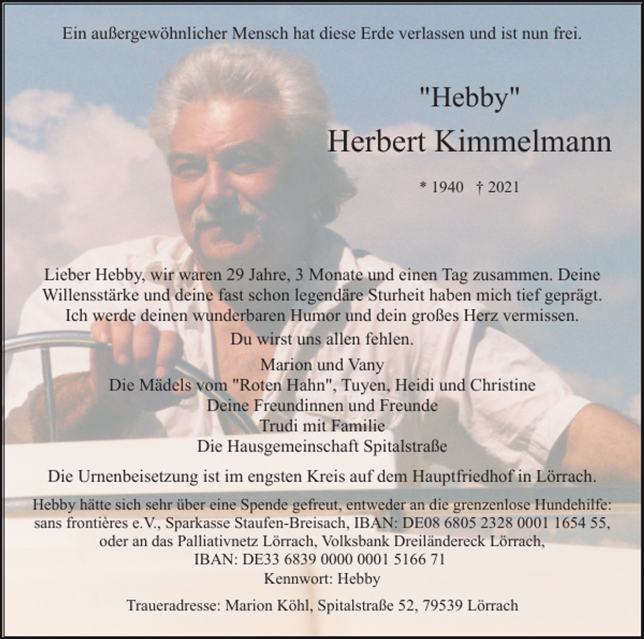 <p>Ein außergewöhnlicher Mensch hat diese Erde verlassen und ist nun frei.</p><p>"Hebby"</p><p>Herbert Kimmelmann<br />* 1940 † 2021</p><p>Lieber Hebby, wir waren 29 Jahre, 3 Monate und einen Tag zusammen. Deine<br />Willensstärke und deine fast schon legendäre Sturheit haben mich tief geprägt.<br />Ich werde deinen wunderbaren Humor und dein großes Herz vermissen.<br />Du wirst uns allen fehlen.<br />Marion und Vany<br />Die Mädels vom "Roten Hahn", Tuyen, Heidi und Christine<br />Deine Freundinnen und Freunde<br />Trudi mit Familie<br />Die Hausgemeinschaft Spitalstraße<br />Die Urnenbeisetzung ist im engsten Kreis auf dem Hauptfriedhof in Lörrach.<br />Hebby hätte sich sehr über eine Spende gefreut, entweder an die grenzenlose Hundehilfe:<br />sans frontières e.V., Sparkasse Staufen-Breisach, IBAN: DE08 6805 2328 000654 55,<br />oder an das Palliativnetz Lörrach, Volksbank Dreiländereck Lörrach,<br />IBAN: DE33 6839 01 5166 71<br />Kennwort: Hebby<br />Traueradresse: Marion Köhl, Spitalstraße 52, 79539 Lörrach</p>