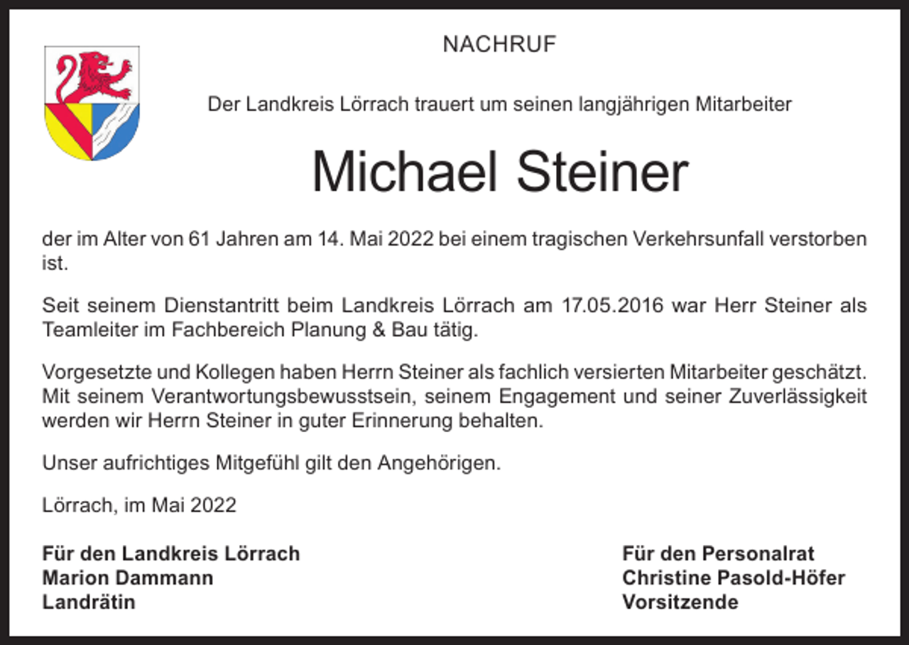 <p>NACHRUF<br />Der Landkreis Lörrach trauert um seinen langjährigen Mitarbeiter</p><p>Michael Steiner<br />der im Alter von 61 Jahren am 14. Mai 2022 bei einem tragischen Verkehrsunfall verstorben<br />ist.<br />Seit seinem Dienstantritt beim Landkreis Lörrach am 17.05.2016 war Herr Steiner als<br />Teamleiter im Fachbereich Planung &amp; Bau tätig.<br />Vorgesetzte und Kollegen haben Herrn Steiner als fachlich versierten Mitarbeiter geschätzt.<br />Mit seinem Verantwortungsbewusstsein, seinem Engagement und seiner Zuverlässigkeit<br />werden wir Herrn Steiner in guter Erinnerung behalten.<br />Unser aufrichtiges Mitgefühl gilt den Angehörigen.<br />Lörrach, im Mai 2022<br />Für den Landkreis Lörrach<br />Für den Personalrat<br />Marion Dammann<br />Christine Pasold-Höfer<br />Landrätin Vorsitzende</p>