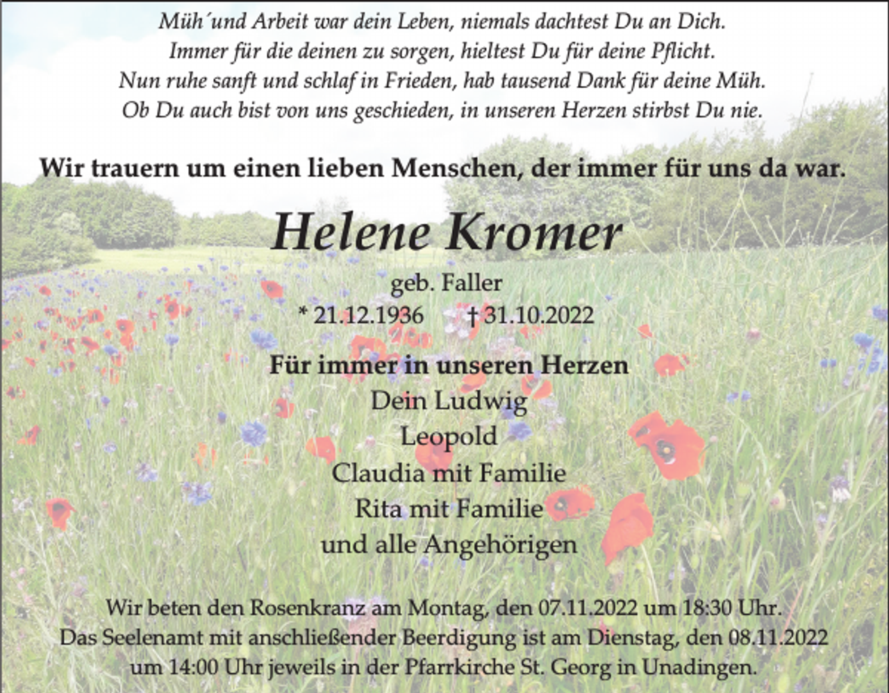 <p>Müh´und Arbeit war dein Leben, niemals dachtest Du an Dich.<br />Immer für die deinen zu sorgen, hieltest Du für deine Pﬂicht.<br />Nun ruhe sanft und schlaf in Frieden, hab tausend Dank für deine Müh.<br />Ob Du auch bist von uns geschieden, in unseren Herzen stirbst Du nie.</p><p>Wir trauern um einen lieben Menschen, der immer für uns da war.</p><p>Helene Kromer<br />geb. Faller<br />* 21.12.1936<br />† 31.10.2022</p><p>Für immer in unseren Herzen<br />Dein Ludwig<br />Leopold<br />Claudia mit Familie<br />Rita mit Familie<br />und alle Angehörigen<br />Wir beten den Rosenkranz am Montag, den 07.11.2022 um 18:30 Uhr.<br />Das Seelenamt mit anschließender Beerdigung ist am Dienstag, den 08.11.2022<br />um 14:00 Uhr jeweils in der Pfarrkirche St. Georg in Unadingen.</p>