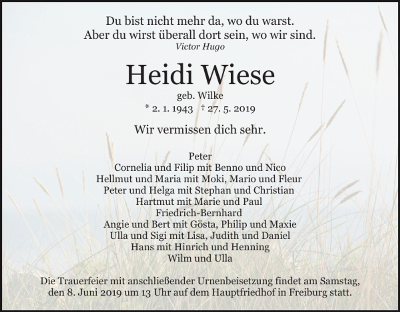 <p>Du bist nicht mehr da, wo du warst.<br />Aber du wirst überall dort sein, wo wir sind.<br />Victor Hugo</p><p>Heidi Wiese<br />geb. Wilke<br />* 2. 1. 1943 † 27. 5. 2019</p><p>Wir vermissen dich sehr.<br />Peter<br />Cornelia und Filip mit Benno und Nico<br />Hellmut und Maria mit Moki, Mario und Fleur<br />Peter und Helga mit Stephan und Christian<br />Hartmut mit Marie und Paul<br />Friedrich-Bernhard<br />Angie und Bert mit Gösta, Philip und Maxie<br />Ulla und Sigi mit Lisa, Judith und Daniel<br />Hans mit Hinrich und Henning<br />Wilm und Ulla<br />Die Trauerfeier mit anschließender Urnenbeisetzung findet am Samstag,<br />den 8. Juni 2019 um 13 Uhr auf dem Hauptfriedhof in Freiburg statt.</p>