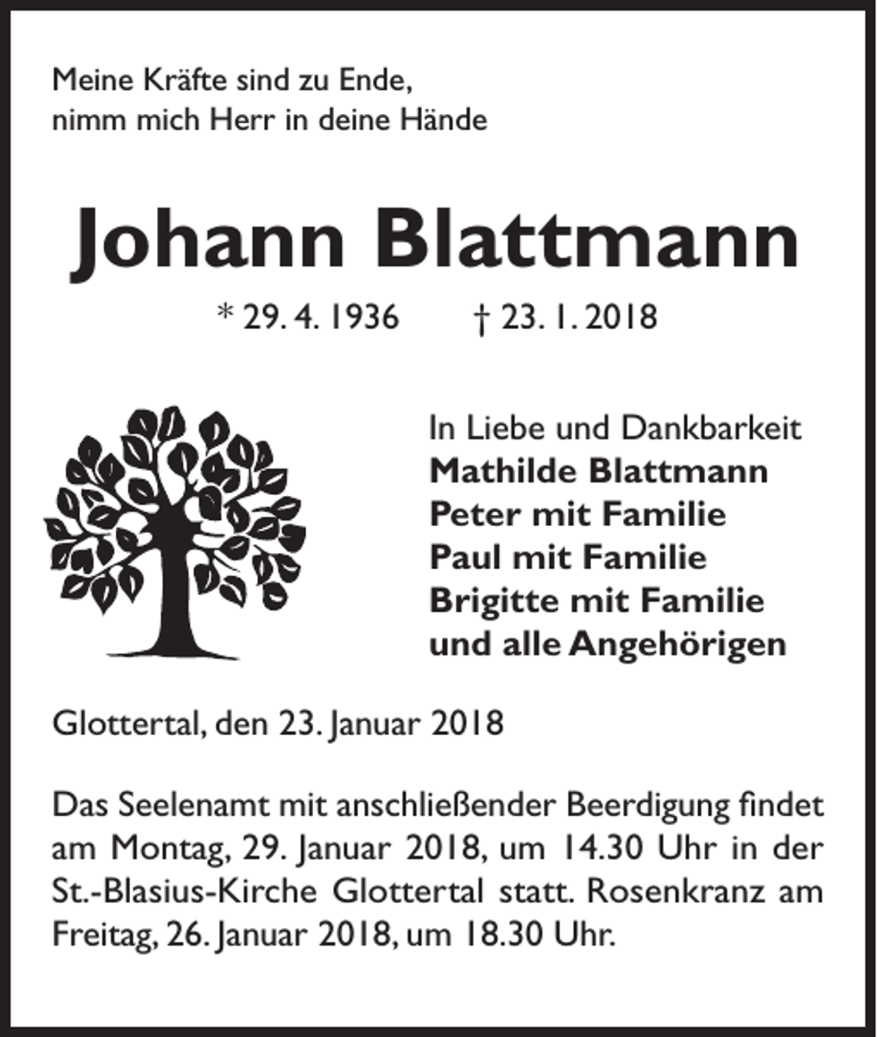<p>Meine Kräfte sind zu Ende,<br />nimm mich Herr in deine Hände</p><p>Johann Blattmann<br />* 29. 4. 1936 † 23. 1. 2018<br />In Liebe und Dankbarkeit<br />Mathilde Blattmann<br />Peter mit Familie<br />Paul mit Familie<br />Brigitte mit Familie<br />und alle Angehörigen<br />Glottertal, den 23. Januar 2018<br />Das Seelenamt mit anschließender Beerdigung findet<br />am Montag, 29. Januar 2018, um 14.30 Uhr in der<br />St.-Blasius-Kirche Glottertal statt. Rosenkranz am<br />Freitag, 26. Januar 2018, um 18.30 Uhr.</p>
