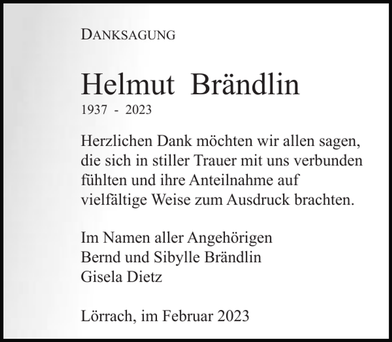 <p>DANKSAGUNG</p><p>Helmut Brändlin<br />1937 - 2023</p><p>Herzlichen Dank möchten wir allen sagen,<br />die sich in stiller Trauer mit uns verbunden<br />fühlten und ihre Anteilnahme auf<br />vielfältige Weise zum Ausdruck brachten.<br />Im Namen aller Angehörigen<br />Bernd und Sibylle Brändlin<br />Gisela Dietz<br />Lörrach, im Februar 2023</p>