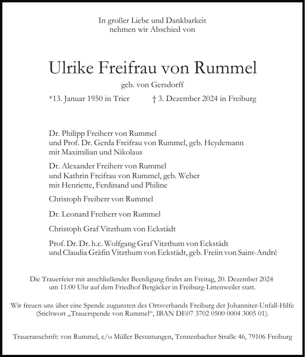 <p>In großer Liebe und Dankbarkeit<br />nehmen wir Abschied von</p><p>Ulrike Freifrau von Rummel<br />geb. von Gersdorff<br />*13. Januar 1950 in Trier</p><p>† 3. Dezember 2024 in Freiburg</p><p>Dr. Philipp Freiherr von Rummel<br />und Prof. Dr. Gerda Freifrau von Rummel, geb. Heydemann<br />mit Maximilian und Nikolaus<br />Dr. Alexander Freiherr von Rummel<br />und Kathrin Freifrau von Rummel, geb. Weber<br />mit Henriette, Ferdinand und Philine<br />Christoph Freiherr von Rummel<br />Dr. Leonard Freiherr von Rummel<br />Christoph Graf Vitzthum von Eckstädt<br />Prof. Dr. Dr. h.c. Wolfgang Graf Vitzthum von Eckstädt<br />und Claudia Gräfin Vitzthum von Eckstädt, geb. Freiin von Saint-André<br />Die Trauerfeier mit anschließender Beerdigung findet am Freitag, 20. Dezember 2024<br />um 11:00 Uhr auf dem Friedhof Bergäcker in Freiburg-Littenweiler statt.<br />Wir freuen uns über eine Spende zugunsten des Ortsverbands Freiburg der Johanniter-Unfall-Hilfe<br />(Stichwort „Trauerspende von Rummel“, IBAN DE07 3702 0504 3005 01).<br />Traueranschrift: von Rummel, c/o Müller Bestattungen, Tennenbacher Straße 46, 79106 Freiburg</p>