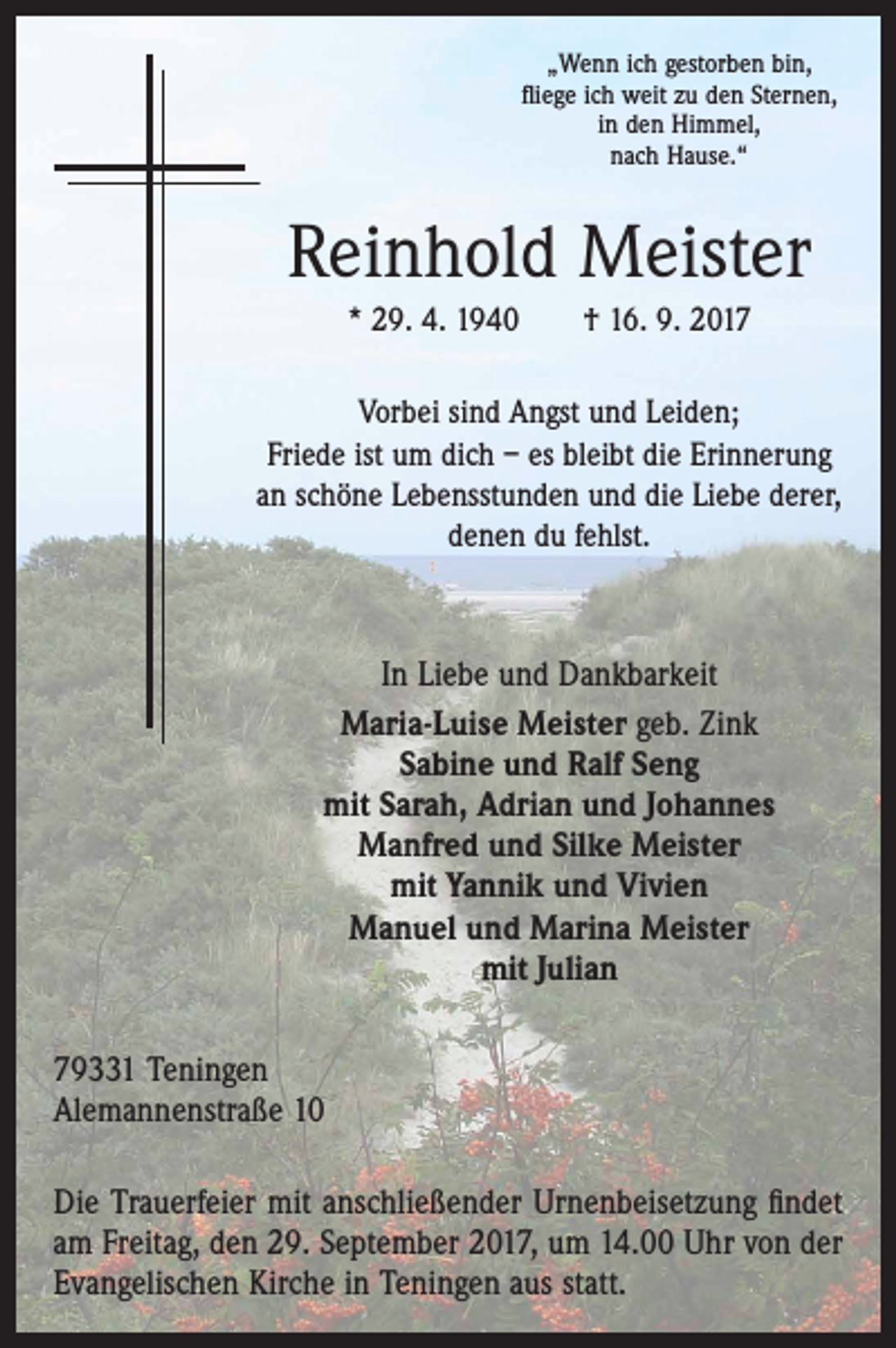 <p>„Wenn ich gestorben bin,<br />ﬂiege ich weit zu den Sternen,<br />in den Himmel,<br />nach Hause.“</p><p>Reinhold Meister<br />* 29. 4. 1940 † 16. 9. 2017<br />Vorbei sind Angst und Leiden;<br />Friede ist um dich – es bleibt die Erinnerung<br />an schöne Lebensstunden und die Liebe derer,<br />denen du fehlst.</p><p>In Liebe und Dankbarkeit<br />Maria-Luise Meister geb. Zink<br />Sabine und Ralf Seng<br />mit Sarah, Adrian und Johannes<br />Manfred und Silke Meister<br />mit Yannik und Vivien<br />Manuel und Marina Meister<br />mit Julian<br />79331 Teningen<br />Alemannenstraße 10<br />Die Trauerfeier mit anschließender Urnenbeisetzung ﬁndet<br />am Freitag, den 29. September 2017, um 14.00 Uhr von der<br />Evangelischen Kirche in Teningen aus statt.</p>