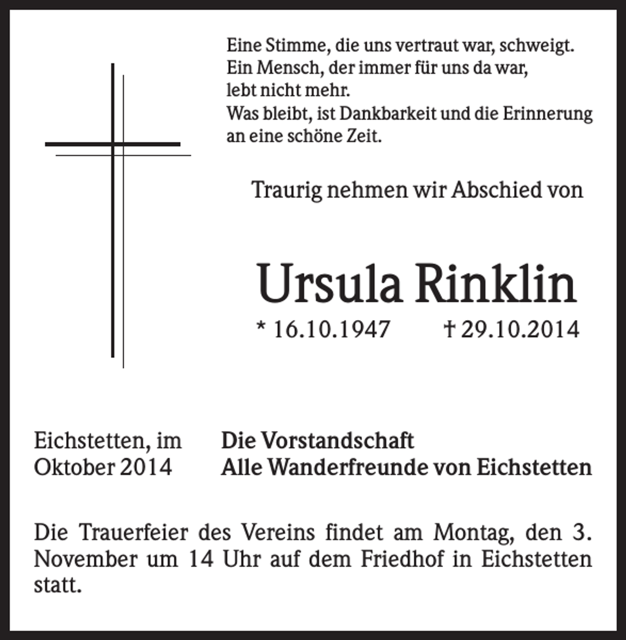 <p>Eine Stimme, die uns vertraut war, schweigt.<br />Ein Mensch, der immer für uns da war,<br />lebt nicht mehr.<br />Was bleibt, ist Dankbarkeit und die Erinnerung<br />an eine schöne Zeit.</p><p>Traurig nehmen wir Abschied von</p><p>Ursula Rinklin<br />* 16.10.1947</p><p>Eichstetten, im<br />Oktober 2014</p><p>† 29.10.2014</p><p>Die Vorstandschaft<br />Alle Wanderfreunde von Eichstetten</p><p>Die Trauerfeier des Vereins findet am Montag, den 3.<br />November um 14 Uhr auf dem Friedhof in Eichstetten<br />statt.</p>