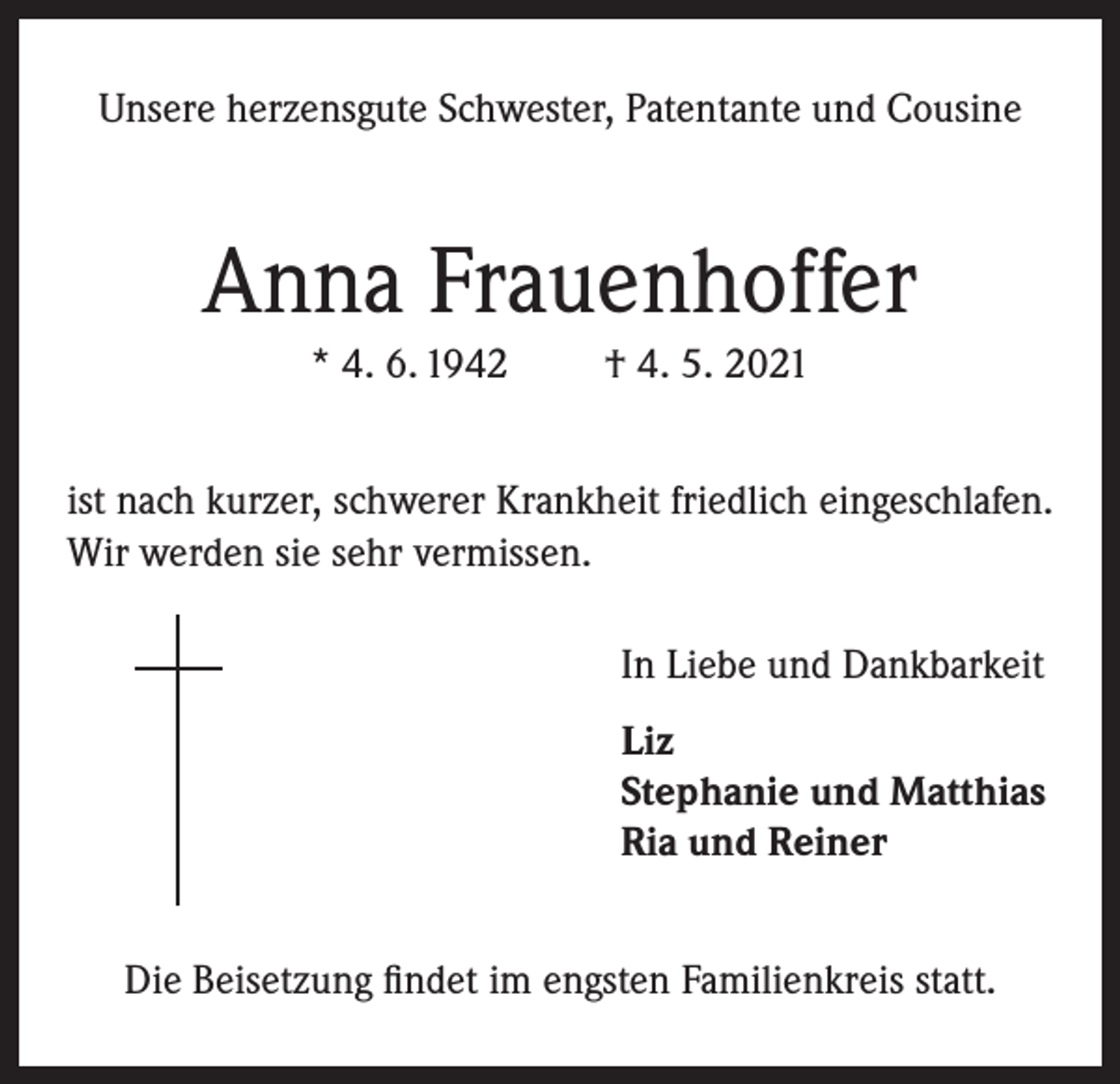 <p>Unsere herzensgute Schwester, Patentante und Cousine</p><p>Anna Frauenhoffer<br />* 4. 6. 1942</p><p>† 4. 5. 2021</p><p>ist nach kurzer, schwerer Krankheit friedlich eingeschlafen.<br />Wir werden sie sehr vermissen.<br />In Liebe und Dankbarkeit<br />Liz<br />Stephanie und Matthias<br />Ria und Reiner<br />Die Beisetzung findet im engsten Familienkreis statt.</p>