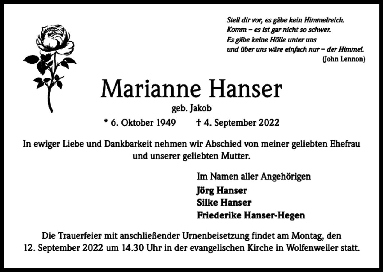 <p>Stell dir vor, es gäbe kein Himmelreich.<br />Komm – es ist gar nicht so schwer.<br />Es gäbe keine Hölle unter uns<br />und über uns wäre einfach nur – der Himmel.</p><p>(John Lennon)</p><p>Marianne Hanser<br />geb. Jakob</p><p>* 6. Oktober 1949 † 4. September 2022<br />In ewiger Liebe und Dankbarkeit nehmen wir Abschied von meiner geliebten Ehefrau<br />und unserer geliebten Mutter.<br />Im Namen aller Angehörigen<br />Jörg Hanser<br />Silke Hanser<br />Friederike Hanser-Hegen<br />Die Trauerfeier mit anschließender Urnenbeisetzung findet am Montag, den<br />12. September 2022 um 14.30 Uhr in der evangelischen Kirche in Wolfenweiler statt.</p>