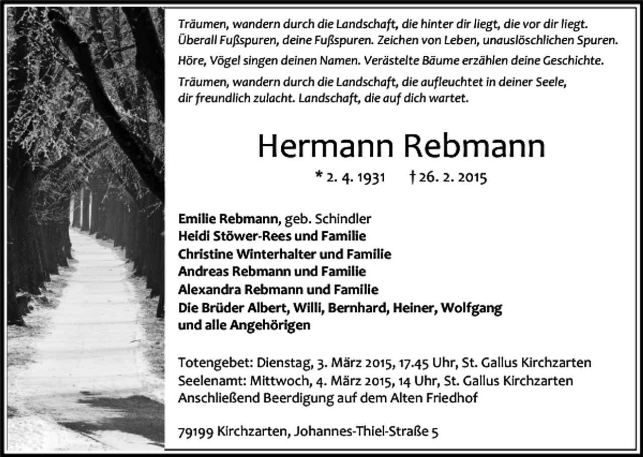 <p>Träumen, wandern durch die Landschaft, die hinter dir liegt, die vor dir liegt.<br />Überall Fußspuren, deine Fußspuren. Zeichen von Leben, unauslöschlichen Spuren.<br />Höre, Vögel singen deinen Namen. Verästelte Bäume erzählen deine Geschichte.<br />Träumen, wandern durch die Landschaft, die aufleuchtet in deiner Seele,<br />dir freundlich zulacht. Landschaft, die auf dich wartet.</p><p>Hermann Rebmann<br />* 2. 4. 1931</p><p>† 26. 2. 2015</p><p>Emilie Rebmann, geb. Schindler<br />Heidi Stöwer-Rees und Familie<br />Christine Winterhalter und Familie<br />Andreas Rebmann und Familie<br />Alexandra Rebmann und Familie<br />Die Brüder Albert, Willi, Bernhard, Heiner, Wolfgang<br />und alle Angehörigen<br />Totengebet: Dienstag, 3. März 2015, 17.45 Uhr, St. Gallus Kirchzarten<br />Seelenamt: Mittwoch, 4. März 2015, 14 Uhr, St. Gallus Kirchzarten<br />Anschließend Beerdigung auf dem Alten Friedhof<br />79199 Kirchzarten, Johannes-Thiel-Straße 5</p>