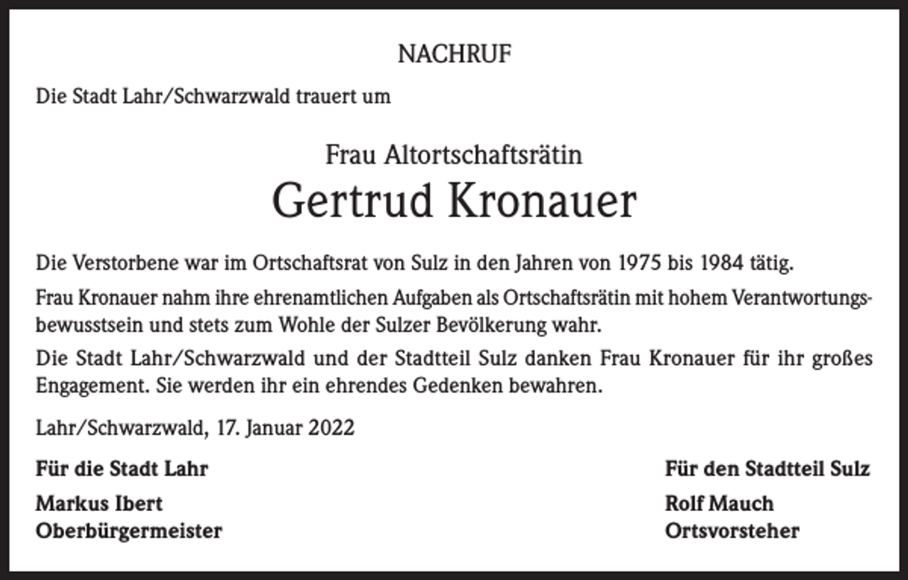 <p>NACHRUF<br />Die Stadt Lahr/Schwarzwald trauert um</p><p>Frau Altortschaftsrätin</p><p>Gertrud Kronauer<br />Die Verstorbene war im Ortschaftsrat von Sulz in den Jahren von 1975 bis 1984 tätig.<br />Frau Kronauer nahm ihre ehrenamtlichen Aufgaben als Ortschaftsrätin mit hohem Verantwortungsbewusstsein und stets zum Wohle der Sulzer Bevölkerung wahr.<br />Die Stadt Lahr/Schwarzwald und der Stadtteil Sulz danken Frau Kronauer für ihr großes<br />Engagement. Sie werden ihr ein ehrendes Gedenken bewahren.<br />Lahr/Schwarzwald, 17. Januar 2022<br />Für die Stadt Lahr</p><p>Für den Stadtteil Sulz</p><p>Markus Ibert<br />Oberbürgermeister</p><p>Rolf Mauch<br />Ortsvorsteher</p>