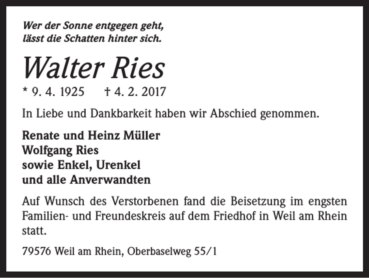 <p>Wer der Sonne entgegen geht,<br />lässt die Schatten hinter sich.</p><p>Walter Ries</p><p>* 9. 4. 1925 † 4. 2. 2017<br />In Liebe und Dankbarkeit haben wir Abschied genommen.<br />Renate und Heinz Müller<br />Wolfgang Ries<br />sowie Enkel, Urenkel<br />und alle Anverwandten<br />Auf Wunsch des Verstorbenen fand die Beisetzung im engsten<br />Familien- und Freundeskreis auf dem Friedhof in Weil am Rhein<br />statt.<br />79576 Weil am Rhein, Oberbaselweg 55/1</p>