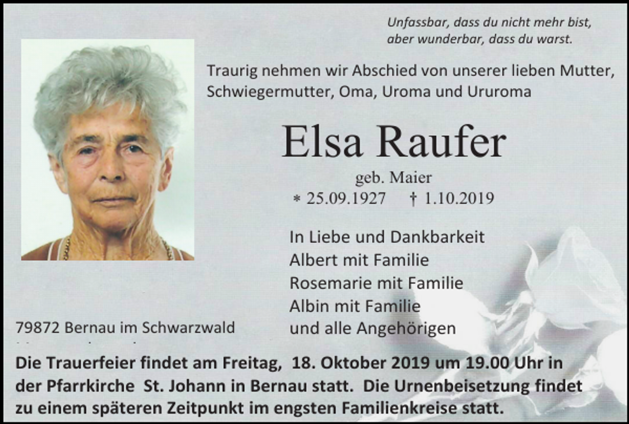 <p>Unfassbar, dass du nicht mehr bist,<br />aber wunderbar, dass du warst.</p><p>Traurig nehmen wir Abschied von unserer lieben Mutter,<br />Schwiegermutter, Oma, Uroma und Ururoma</p><p>Elsa Raufer<br />geb. Maier<br /> 25.09.1927 † 1.10.2019</p><p>79872 Bernau im Schwarzwald<br />Menzenschwand</p><p>In Liebe und Dankbarkeit<br />Albert mit Familie<br />Rosemarie mit Familie<br />Albin mit Familie<br />und alle Angehörigen</p><p>Die Trauerfeier findet am Freitag, 18. Oktober 2019 um 19.00 Uhr in<br />der Pfarrkirche St. Johann in Bernau statt. Die Urnenbeisetzung findet<br />zu einem späteren Zeitpunkt im engsten Familienkreise statt.</p>