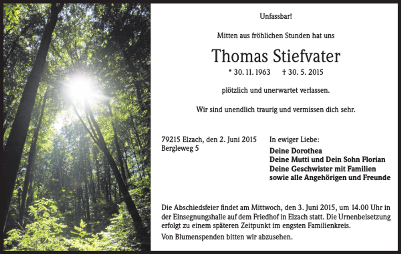 <p>Unfassbar!<br />Mitten aus fröhlichen Stunden hat uns</p><p>Thomas Stiefvater<br />* 30. 11. 1963 † 30. 5. 2015<br />plötzlich und unerwartet verlassen.<br />Wir sind unendlich traurig und vermissen dich sehr.</p><p>79215 Elzach, den 2. Juni 2015<br />Bergleweg 5</p><p>In ewiger Liebe:<br />Deine Dorothea<br />Deine Mutti und Dein Sohn Florian<br />Deine Geschwister mit Familien<br />sowie alle Angehörigen und Freunde</p><p>Die Abschiedsfeier findet am Mittwoch, den 3. Juni 2015, um 14.00 Uhr in<br />der Einsegnungshalle auf dem Friedhof in Elzach statt. Die Urnenbeisetzung<br />erfolgt zu einem späteren Zeitpunkt im engsten Familienkreis.<br />Von Blumenspenden bitten wir abzusehen.</p>