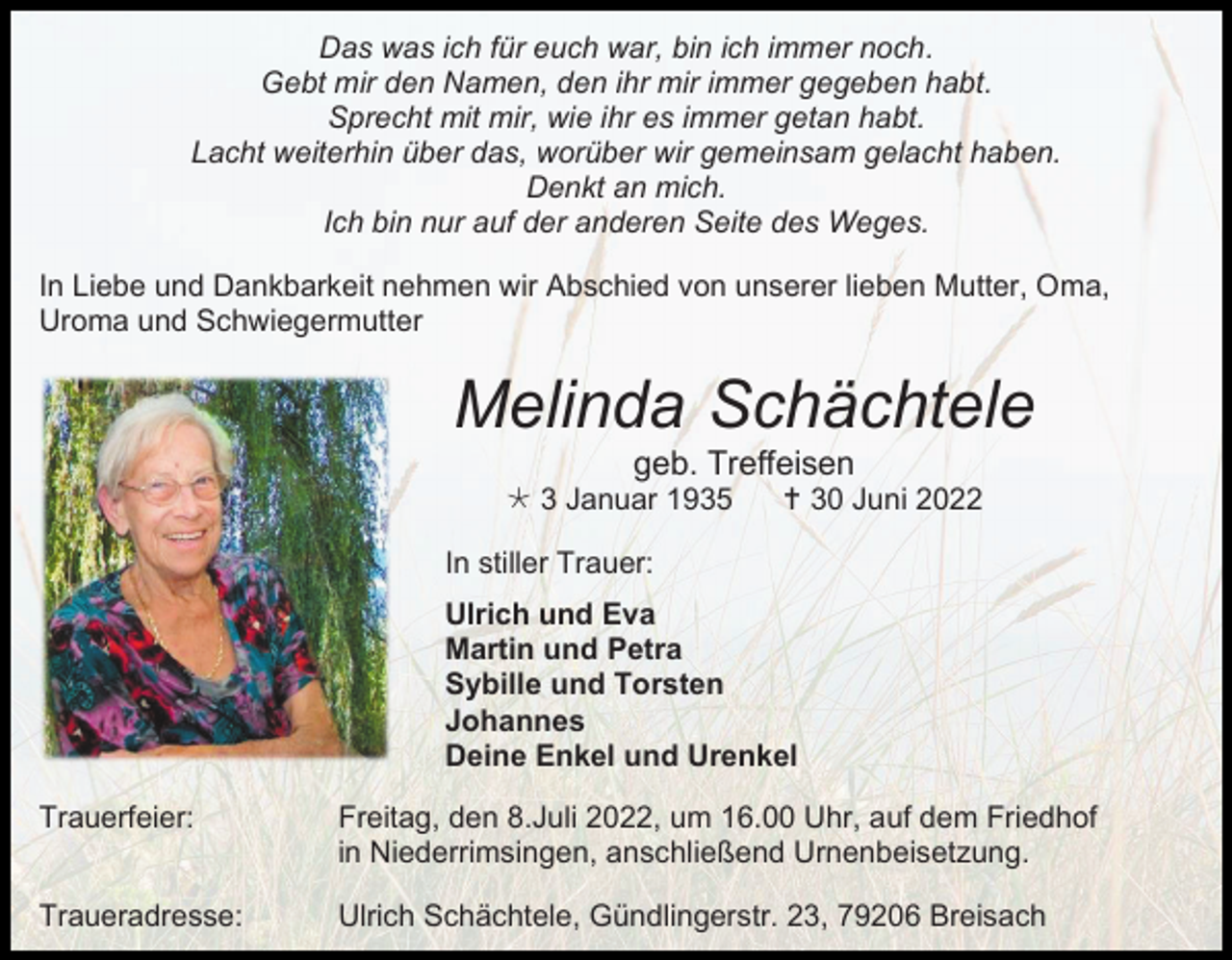 <p>Das was ich für euch war, bin ich immer noch.<br />Gebt mir den Namen, den ihr mir immer gegeben habt.<br />Sprecht mit mir, wie ihr es immer getan habt.<br />Lacht weiterhin über das, worüber wir gemeinsam gelacht haben.<br />Denkt an mich.<br />Ich bin nur auf der anderen Seite des Weges.<br />In Liebe und Dankbarkeit nehmen wir Abschied von unserer lieben Mutter, Oma,<br />Uroma und Schwiegermutter</p><p>Melinda Schächtele<br />geb. Treffeisen<br /> 3 Januar 1935</p><p> 30 Juni 2022</p><p>In stiller Trauer:<br />Ulrich und Eva<br />Martin und Petra<br />Sybille und Torsten<br />Johannes<br />Deine Enkel und Urenkel<br />Trauerfeier:</p><p>Freitag, den 8.Juli 2022, um 16.00 Uhr, auf dem Friedhof<br />in Niederrimsingen, anschließend Urnenbeisetzung.</p><p>Traueradresse:</p><p>Ulrich Schächtele, Gündlingerstr. 23, 79206 Breisach</p>